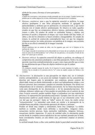 Psicopatología Y Semiología Psiquiátrica Ricardo Capponi M.
Página 50 de 231
nítida de las cosas y favorece el error perceptivo.
Ejemplos:
Cuando nos acercamos a una persona extraña pensando que era un amigo. Cuando leemos una
palabra que no estaba impresa en el texto, deformando la percepción de la verdadera.
Ilusiones catatímicas: pese a que la captación sensorial es perfecta, la carga
afectiva predispone a una falsa percepción mediante el agregado de
particularidades y atributos que no pertenecen a la sensación real, y que tienen
relación con el estado afectivo predominante. Se observa en todos aquellos
estados en que hay un compromiso afectivo intenso, particularmente miedo,
éxtasis o rabia. En estados de miedo se confunden formas y objetos con
personas al acecho y dispuestas al ataque; oye voces donde sólo hay ruidos, el
sabor y olor de los alimentos se hacen extraños y desagradables. En estados de
éxtasis, la actitud de conmovida contemplación hace ver que las imágenes
religiosas sonríen, los ruidos próximos son palabras de la imagen, una corriente
de aire es un efluvio emanado de la imagen venerada.
Ejemplos:
Ilusión catatímica por un estado de rabia, son los gigantes que cree ver el Quijote en los
molinos de viento.
Si un lugar conocido lo recorrimos en la obscuridad con el temor de ser asaltados, de pronto al
mirar la rama de un árbol podemos "ver" el brazo de una persona, o al escuchar el ruido de las
hojas "oír" pasos que se acercan.
Ilusiones oníricas: la captación sensorial del objeto es perfecta, sin embargo el
compromiso de conciencia predispone a una falsa percepción, frente a la cual el
paciente reacciona contradictoriamente ya que a ratos logra percibir que se trata
de una deformación que él hace de objetos inofensivos que lo rodean.
Ejemplo:
Un conductor cansado maneja de noche. En el trayecto le cuesta mantener la vigilia, a ratos
mientras fija su mirada en la carretera ésta la "ve" como un amplio océano sin límites a los
costados.
b) Alucinaciones: la alucinación es una percepción sin objeto real, sin el estímulo
externo correspondiente, y con juicio de realidad. Cumplen con las características
descritas por Jaspers para la percepción: son corpóreas, poseen carácter de
objetividad, tienen un diseño determinado, es decir son habitualmente nítidas y con
frescura sensorial. Son constantes y pueden ser retenidas fácilmente. Por último son
independientes de la voluntad y admitidas pasivamente. Se las llama alucinaciones
veras para distinguirlas de las alucinaciones y de las pseudoalucinaciones. Sin
embargo, debemos señalar que si bien pueden ser percibidas con el carácter de una
clara vivencia sensorial, pueden también llegar a confundirse con una experiencia
próxima a la representación (pseudoalucionaciones). Ejemplo claro de esto son las
alucinaciones auditivas: puede tratarse de algo que se oye claramente como "una
voz del que me persigue", hasta un "saber" acerca de voces, las cuales serían
"extrasensoriales". La intensidad varía desde ser similar a la percepción de la
realidad hasta una pálida y descolorida apariencia de objetos y personas.
Pueden ser desde muy simples y elementales, hasta muy complejas. La nitidez
también es variable, desde voces definidas y reconocibles, imágenes claras,
sensaciones táctiles precisas, hasta murmullos indefinidos, imágenes borrosas,
sensaciones táctiles imprecisas. El juicio de realidad sobre la alucinación puede
oscilar desde la completa certeza (apodíctica) de una realidad, pasando por la duda,
hasta considerarlas irreales; en este último caso, preferimos emplear el término
alucinosis.
La actitud tomada frente a ellas varía también desde la pasividad sometida hasta la
 
