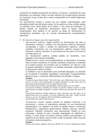 Psicopatología Y Semiología Psiquiátrica Ricardo Capponi M.
Página 51 de 231
realización de medidas precautorias de defensa y evitación, o realización de actos
pertinentes a su contenido. Puede o no tener relación con el estado afectivo presente
en el paciente, lo que la hace más o menos comprensible en el sentido Jaspersiano
del término.
Las alucinaciones visuales y táctiles son casi siempre experimentadas como
procedentes desde fuera del propio cuerpo. En las auditivas es más variable, pueden
ser referidas como "desde dentro de la cabeza" o "me suben del estómago". Es
posible ordenar los fenómenos alucinatorios según el órgano sensorial
comprometido. Pero también se ha descrito un grupo de alucinaciones de
características peculiares, que les concede denominaciones psicopatológicas
específicas.
En relación al órgano sensorial comprometido.
- Alucinaciones auditivas: Seglás clasificó las alucinaciones del oído en
elementales, comunes y verbales. Las alucinaciones auditivas elementales
corresponden a ruidos y sonidos sin significación específica: silbidos,
zumbidos, rozamientos, etc. Las alucinaciones auditivas comunes tienen
referencia a objetos conocidos: el movimiento de una cama, el claveteo de
una tabla, pasos, etc.
Las alucinaciones auditivas verbales pueden ser murmullos, voces
apagadas, conversaciones inaudibles.
Pueden oír una o varias voces simultáneamente. Le dan órdenes, le inculcan
ideas, le hacen comentarios, lo insultan, reprochan y amenazan. Localizadas
en el espacio externo, son enviadas o por un "teléfono", un "altavoz" o por
un aparato indefinido y misterioso. La claridad, intensidad y objetividad de
la alucinación verbal es variable.
Lo habitual es que la alucinación cause profundo desagrado, su contenido
por lo general es insultante, degradante y amenazador. Excepcionalmente
puede ser grata, y el paciente señala disfrutar con melodías o halagos.
Ejemplos:
Un paciente esquizofrénico refiere "Todo el día oigo voces. Hablan unas veces en voz alta,
otras en voz baja y otras cuchicheando. Yo puedo entenderme con ellos. Hay como una
transmisión de pensamientos por el aire, desde fuera hasta aquí.
Dicen también cosas horribles, nada agradables, repiten muchas veces mi nombre".
Un paciente alcohólico confesaba que durante el episodio delirioso reciente no podía
dormir porque escuchaba chasquidos y crujidos intensos que provenían deL patio de su
casa.
Una paciente prafrénica confiesa después de largas entrevistas, que ella habla con un
espíritu bueno que le da consejos y la critica cuando hace algo malo. "Incluso me hace
chistes, yo me río y me alegra la vida". Sus familiares confirman que a
menudo habla sola, cuando nadie la observa.
- Alucinaciones visuales: pueden consistir en imágenes inmóviles o en
movimiento, e incluso en espectáculos animados, de una trasformación
caleidoscópica. Las imágenes van desde un tamaño natural a minúsculas
(liliputienses) o gigantescas (gulliverianas). Objetos, personas, animales
(zoopsias), fantasías, constituyen estas alucinaciones. Pueden ser muy
coloreadas y dotadas de gran vivacidad, impregnadas de simbolismo y
mística. A veces tienen un carácter artificial; pueden estar aplicadas a la
superficie de los objetos; sobre el techo o sobre las paredes. Otras veces por
el contrario, están en perspectiva.
Ejemplos:
Citamos una paciente epiléptica descrita por Bumke "En el cielo se desplazaban siempre
 