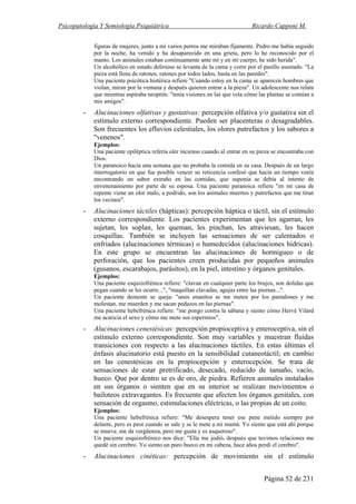 Psicopatología Y Semiología Psiquiátrica Ricardo Capponi M.
Página 52 de 231
figuras de mujeres, junto a mí varios perros me miraban fijamente. Pedro me había seguido
por la noche, ha venido y ha desaparecido en una grieta, pero lo he reconocido por el
manto. Los animales estaban continuamente ante mí y en mi cuerpo, he sido herida".
Un alcohólico en estado delirioso se levanta de la cama y corre por el pasillo asustado. "La
pieza está llena de ratones, ratones por todos lados, hasta en las paredes".
Una paciente psicótica histérica refiere "Cuando estoy en la cama se aparecen hombres que
violan, miran por la ventana y después quieren entrar a la pieza". Un adolescente nos relata
que mientras aspiraba neoprén: "tenía visiones en las que veía cómo las plantas se comían a
mis amigos".
- Alucinaciones olfativas y gustativas: percepción olfativa y/o gustativa sin el
estímulo externo correspondiente. Pueden ser placenteras o desagradables.
Son frecuentes los efluvios celestiales, los olores putrefactos y los sabores a
"venenos".
Ejemplos:
Una paciente epiléptica refería oler incienso cuando al entrar en su pieza se encontraba con
Dios.
Un paranoico hacía una semana que no probaba la comida en su casa. Después de un largo
interrogatorio en que fue posible vencer su reticencia confesó que hacía un tiempo venía
encontrando un sabor extraño en las comidas, que suponía se debía al intento de
envenenamiento por parte de su esposa. Una paciente paranoica refiere "en mi casa de
repente viene un olor malo, a podrido, son los animales muertos y putrefactos que me tiran
los vecinos".
- Alucinaciones táctiles (hápticas): percepción háptica o táctil, sin el estímulo
externo correspondiente. Los pacientes experimentan que les agarran, les
sujetan, les soplan, les queman, les pinchan, les atraviesan, les hacen
cosquillas. También se incluyen las sensaciones de ser calentados o
enfriados (alucinaciones térmicas) o humedecidos (alucinaciones hídricas).
En este grupo se encuentran las alucinaciones de hormigueo o de
perforación, que los pacientes creen producidas por pequeños animales
(gusanos, escarabajos, parásitos), en la piel, intestino y órganos genitales.
Ejemplos:
Una paciente esquizofrénica refiere: "clavan en cualquier parte los brujos, son dolidas que
pegan cuando se les ocurre...", "maquillan clavadas, agujas entre las piernas...".
Un paciente demente se queja: "unos enanitos se me meten por los pantalones y me
molestan, me muerden y me sacan pedazos en las piernas".
Una paciente hebefrénica refiere: "me pongo contra la sábana y siento cómo Hervé Vilard
me acaricia el sexo y cómo me mete sus espermios".
- Alucinaciones cenestésicas: percepción propioceptiva y enteroceptiva, sin el
estímulo externo correspondiente. Son muy variables y muestran fluidas
transiciones con respecto a las alucinaciones táctiles. En estas últimas el
énfasis alucinatorio está puesto en la sensibilidad cutaneotáctil; en cambio
en las cenestésicas en la propiocepción y enterocepción. Se trata de
sensaciones de estar pretrificado, desecado, reducido de tamaño, vacío,
hueco. Que por dentro se es de oro, de piedra. Refieren animales instalados
en sus órganos o sienten que en su interior se realizan movimientos o
bailoteos extravagantes. Es frecuente que afecten los órganos genitales, con
sensación de orgasmo, estimulaciones eléctricas, o las propias de un coito.
Ejemplos:
Una paciente hebefrénica refiere: "Me desespera tener ese pene metido siempre por
delante, pero es peor cuando se sale y se le mete a mi mamá. Yo siento que está ahí porque
se mueve, me da vergüenza, pero me gusta y es asqueroso".
Un paciente esquizofrénico nos dice: "Ella me jodió, después que tuvimos relaciones me
quedé sin cerebro. Yo siento un puro hueco en mi cabeza, hace años perdí el cerebro".
- Alucinaciones cinéticas: percepción de movimiento sin el estímulo
 