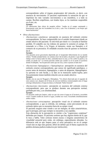 Psicopatología Y Semiología Psiquiátrica Ricardo Capponi M.
Página 53 de 231
correspondiente sobre el órgano propioceptor del músculo, es decir, con
ausencia de movimiento. El paciente experimenta la sensación de que se
imprimen los más variados movimientos a sus miembros, o a todo su
cuerpo. Reciben empellones, son tirados lejos, se les mantiene suspendido
en el aire, etc.
Ejemplo:
Un adolescente bajo efecto de neoprén refiere: "estaba en el campo caminando y
bruscamente sentí que me levantaban en el aire y caía. Fue el demonio y sus brujos que
hacen hechicerías".
Otras alucinaciones:
- Alucinaciones catatímicas: percepción en ausencia del estímulo externo
correspondiente. Se hace comprensible (en el sentido Jaspersiano) desde un
estado afectivo del paciente. Si está triste por duelo ve o escucha al familiar
perdido. El culpable oye las órdenes de quienes lo someten al castigo. El
extasiado ve a Dios, a la Virgen, al demonio, siente sus llamados o el
contacto de su presencia. El enfadado escucha risas de quienes se burlarían
de él.
Ejemplo:
Una paciente joven gravemente deprimida por el inesperado fallecimiento de su marido
refiere: "Estaba sentada frente a la ventana a las 6 de la tarde y de pronto vi que llegaba del
trabajo como lo hacía todos los días, caminaba hacia la casa, yo fui a abrir la puerta y no
estaba, no puede ser". La misma paciente señala que cuando va en la noche al escritorio
donde él trabajaba, "me ha parecido sentir que me roza, como si pasara al lado mío".
- Alucinaciones hipnagógicas e hipnopómpicas: percepción en ausencia del
estímulo externo correspondiente, que carece de significado patológico, y
ocurre antes de dormirse, hipnagógica, o antes de despertar, hipnopómpica.
La persona no está lúcida, y se dan en la transición sueño-vigilia; pero
frecuentemente tienen también relación con un estado afectivo.
Ejemplo:
Bumke cita un caso de Weggard y Ritterghans. "Un oficial observado por el segundo de
estos autores oyó, después de 62 horas de servicio telefónico ininterrumpido ante el fuego
enemigo (falsamente), el toque de diana y la llamada "Señor General".
- Alucinaciones funcionales: percepción en ausencia del estímulo externo
correspondiente, pero que se produce durante una percepción normal,
gatillada por ésta, y en simultaneidad.
Ejemplo:
Un paciente citado por Jaspers, cada vez que oía correr el agua en el lavatorio, escuchaba
voces. Cuando cesaba de escurrir el agua, cesaban sus voces. Escuchaba simultáneamente
ambos ruidos.
- Alucinaciones extracampinas: percepción visual sin el estímulo externo
correspondiente, y que es referida, sin embargo, como proveniente de un
estímulo óptico que se encuentra fuera de su campo visual.
El paciente asegura estar viendo a un ser maligno, de tales características,
que lo persigue, pero que siempre se encuentra a sus espaldas.
Esta alteración de la percepción es similar a las "cogniciones corpóreas"
definidas por Jaspers. El paciente sostiene que hay alguien detrás de él, que
le toca y habla. Tales certezas tienen escasa o ninguna característica de
visualidad sensorial pero están, sin embargo, espacialmente ubicadas. La
diferencia está en que Jaspers pone el error perceptivo no en el campo
visual sino en algo más general, difícil de definir que él llama cognición (la
palabra alemana pudiera traducirse por intelección).
 