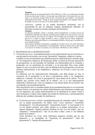 Psicopatología Y Semiología Psiquiátrica Ricardo Capponi M.
Página 54 de 231
Ejemplos:
Bumke refiere de una paciente histérica "Srta. Edith, de 17 años, ve con frecuencia durante
el día una señora que le habla y la aconseja lo que debe hacer. Esta señora lleva un velo
negro y se encuentra siempre detrás de ella. No puede dar más detalles". Una paciente
esquizofrénica nos refiere: "Tengo un mono siempre encaramado a mis espaldas. Nunca lo
he podido ver, pero se me mete. Es un mono peludo y chico".
- Alucinosis: consiste en un estado alucinatorio persistente, con la
peculiaridad de que no despierta ninguna interpretación delirante. El
individuo reconoce el carácter patológico del fenómeno.
Ejemplos:
Un paciente alcohólico, lúcido y orientado solicita hospitalizarse en nuestro servicio de
alcoholismo refiriendo que está muy asustado porque estando en su casa escucha voces que
vienen de afuera, muy cerca de la ventana. "Es un hombre que me insulta y me amenaza
que me va a matar, yo salgo corriendo a verlo, y cuando miro pa' fuera, desaparece".
Reconoce que todo puede deberse a su enfermedad alcohólica. Insiste que al sucederle esto
no ha estado borracho.
Otro paciente alcohólico deteriorado se quejaba de escuchar voces con cierta frecuencia,
que lo sacaban de su tranquilidad y lo desesperaban, "vienen de afuera, pero no hay nadie,
yo sé que no es normal, no se pasan y no se qué hacer. Me llaman, se ríen y hablan".
C. TRASTORNOS DE LA REPRESENTACIÓN
Pseudoalucinaciones: la pseudoalucinación es una representación que no tiene base en
una percepción real externa, sino en una "percepción" imaginaria, subjetiva e interna.
Cumplen con las características que definimos para las representaciones normales (pág.
3): son imaginarias, subjetivas, de diseño poco nítido, no tienen la frescura sensorial de
las percepciones, no son retenidas con facilidad, son influenciables por la voluntad, y
producidas con un sentimiento de actividad y no de pasividad. Pero como señaló
Jaspers, lo que es exclusivo de ellas y que las diferencia de las percepciones son las dos
primeras características, el ser imaginarias y subjetivas. En el resto, a veces son muy
parecidas.
La diferencia con las representaciones fantaseadas, está dada porque en ésta, la
recreación de la percepción es en base a percepciones reales y no imaginarias,
subjetivas e internas. No existe la percepción de voces dentro de la cabeza. "Yo me
imagino que escucho voces dentro de la cabeza", eso sí es una representación
fantaseada a diferencia de; "una voz telepática se me instala dentro de mi cerebro" que
corresponde a una pseudoalucinación.
Otra característica que se considera propia de las pseudoalucinaciones es su reconocido
carácter ficticio. Los pacientes las sienten habitualmente como fenómenos extraños que
les son impuestos, que surgen misteriosamente en la intimidad de la mente. Frente a
estos fenómenos el sujeto suele adoptar una actitud de abstracción y ensimismamiento
diferente del verdadero alucinado. Se clasifican en:
a) Pseudoalucinaciones verbales: pseudoalucinaciones de contenido verbal. El sujeto
oye su propio pensamiento, las define como "voces interiores", "murmullos
intrapsíquicos", "eco del pensamiento", "pensamiento sonoro". A veces puede ser la
voz de alguien presente, pero oídas siempre en su propio pensamiento, en su
espacio imaginario. Algunos enfermos declaran oír una "voz sin sonido", una voz
"telepática", "mnemotécnica", "una voz de alma a alma", como si "me hablaran
dentro de la cabeza".
Como decíamos, las viven, como fenómenos psíquicos extraños que les son
impuestos, y se acompañan de "trasmisión de pensamiento", "robo del
pensamiento" y "manejo del pensamiento".
 
