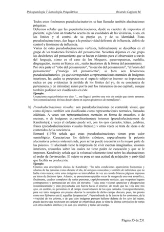 Psicopatología Y Semiología Psiquiátrica Ricardo Capponi M.
Página 55 de 231
Todos estos fenómenos pseudoalucinatorios se han llamado también alucinaciones
psíquicas.
Debemos señalar que las pseudoalucinaciones, desde su carácter de impuestos al
paciente, significan un trastorno severo en las cualidades de las vivencias, o sea, en
los límites y el control de su propio yo, y de su identidad. Estas
pseudoalucinaciones, dan lugar a la productividad delirante de influencia, delirio de
control y fenómeno de influencia.
Varias de estas pseudoalucinaciones verbales, habitualmente se describen en el
grupo de los trastornos formales del pensamiento. Nosotros dejamos en ese grupo
los desórdenes del pensamiento que se hacen evidentes para el observador a través
del lenguaje, como es el caso de los bloqueos, pararrespuestas, ecolalia,
disgregación, mente en blanco, etc., reales trastornos de la forma del pensamiento.
Por otra parte el "robo del pensamiento", "inserción del pensamiento", "difusión del
pensamiento" y"manejo del pensamiento", si bien son fenómenos
pseudoalucinatorios -ya que corresponden a representaciones mentales de imágenes
interiores, las cuales se proyectan en el espacio subjetivo interno- su importancia
radica en que evidencian la pérdida de los límites del yo, de su conciencia de
pertenencia, y de intimidad, razón por la cual los trataremos en ese capítulo, aunque
también pudieran ser clasificados en éste.
Ejemplo:
Un paciente esquizofrénico nos dice: "... me llega al cerebro una voz sin sonido que siento penetrar.
Son comunicaciones divinas desde Marte en sujetos poderosos de mentalismo".
b) Pseudoalucinaciones visuales: son pseudoalucinaciones de contenido visual, que
como dijimos, también son clasificadas como representaciones normales, llamadas
eidéticas. A veces son representaciones mentales en forma de ensueños, o de
escenas, o de imágenes extraordinariamente intensas (pseudoalucinaciones de
Kandinsky); a veces el enfermo puede ver, con los ojos cerrados, letras, palabras,
frases (pseudoalucinaciones visuales literale,
,) v otras veces se trata de ideas o de
contenidos de la conciencia.
Bernard (1978) señala que estas pseudoalucinaciones tienen gran valor
semiológico. Caracterizan los delirios crónicos, especialmente la psicosis
alucinatoria crónica sistematizada, pero se las puede encontrar en la mayor parte de
las psicosis. El alucinado tiene la impresión de vivir escenas imaginarias, visiones
interiores, recuerdos sobre los cuales no tiene poder de evocación y que se le
imponen. Kandinsky señala que la voluntad solamente tiene sobre las alucinaciones
el poder de favorecerlas. El sujeto se pone en una actitud de relajación y pasividad
que facilita su producción.
Ejemplo:
Citamos una descripción clásica de Kandinsky: "En tales condiciones aparecieron fisonomías y
siluetas de las personas vistas durante el día, de antiguos conocidos y también de individuos que no
había visto nunca; entre estas imágenes se intercalaban de vez en cuando blancas páginas impresas
en letras de distintos tipos. Además, se preseutaron repetidas veces la imagen de una rosa amarilla y,
finalmente, cuadros completos de varias personas, caprichosamente vestidas, que ocupaban lugares
contrapuestos y permanecían en ellos sin moverse. Todas estas visiones aparecían y desaparecían
instantáneamente y eran proyectadas con fuerza hacia el exterior, de modo que las veía ante mis
ojos, en cambio, no persistían en el campo visual obscuro de los ojos cerrados. Consiguientemente,
para ver tales imágenes era preciso desviar la atención de dicho campo obscuro, pues, tan pronto
como nos fijábamos en él, aquellas desaparecían". Prescindiendo de la dureza de los contornos, de la
vivacidad de los colores, y de que tales imágenes parecen hallarse delante de los ojos del sujeto,
puede decirse que no poseen un carácter de objetividad, pues se tiene la última convicción de verlas
con otros medios internos y no con ojos externos y reales del cuerpo.
 