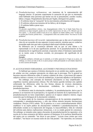 Psicopatología Y Semiología Psiquiátrica Ricardo Capponi M.
Página 56 de 231
c) Pseudoalucinaciones verbomotoras: son trastornos de la representación del
lenguaje interior. El paciente experimenta la sensación de que por su intermedio
están hablando otras personas que harían uso de su pensamiento, cuerdas vocales,
labios y lengua. Originalmente descritas por Seglás, distinguió tres grados:
1. El enfermo tiene la "sensación" de los movimientos articulatorios del lenguaje.
2. El enfermo esboza movimientos de los labios y de la lengua.
3. El enfermo habla a pesar suyo.
Ejemplo:
Un paciente esquizofrénico crónico,. muy disgregadamente refiere "en el fundo Santa Rosa las
enfermeras no dejan tranquilo, pueda uno no recibir imposiciones de trato, el Sr. Ministro que me
tiró a partir...", y de pronto cambia el tono de su voz, adquiere un timbre chillón y dice "te digo que
no puedes decir leseras, pórtate bien...", al preguntarle sobre este cambio refiere "me toma la voz del
gendarme".
d) Pseudoalucinaciones del recuerdo: representaciones que se dan con el sentimiento
claro de ser recuerdos de una supuesta vivencia anterior, mientras que en verdad no
recuerdan nada sino que todo es productividad actual referida al pasado.
Su diferencia con la ocurrencia delirante está en que en esta última a lo
representado se le da una significación anormal. En la pseudoalucinación no hay
interpretación ni significación anormal, el paciente relata el fenómeno representado
en su mente como si hubiese existido, sin preocuparse del significado de tal
vivencia.
Ejemplo:
Un paciente epiléptico afirmaba que al mediodía, se le había aparecido la Virgen en su pieza, sin
embargo, no estuvo en todo el día en su pieza porque estaba participando en actividades deportivas
en otros sectores del hospital.
D. ALUCINACIONES VERDADERAS, ALUCINOSIS Y PSEUDOALUCINACIONES
Es habitual que usemos el término alucinación en un sentido muy amplio, querien-
do señalar con éste, cualquier percepción sin objeto que la provoque. Por lo general no
hacemos mayores diferencias sobre el carácter corpóreo de éstas, si provienen del espacio
subjetivo interno o externo, ni el valor de realidad que, el paciente adjudica a tal fenómeno.
Sin embargo, este concepto de fenómeno alucinatorio es muy simplificador y
empobrece nuestras apreciaciones clínicas. Por ello hemos querido terminar este capítulo
enfatizando las diferencias sobre las tres formas clásicas de vivencia alucinatoria,
previamente descritas; las alucinaciones verdaderas, las alucinosis y las
pseudoalucinaciones.
La diferencia entre la alucinación verdadera y la pseudoalucinación, deriva que la
primera es un trastorno de la percepción y la segunda un trastorno de la representación. La
pseudoalucinación no tiene corporeidad y aparece en el espacio subjetivo interior, rasgos
esenciales que la distinguen de la alucinación verdadera.
La mayor parte de los trastornos sensoperceptivos de los pacientes psiquiátricos,
corresponden a pseudoalucinaciones, y sólo una ínfima minoría presenta alucinaciones
verdaderas. Pereyra (1951) señala: "En la práctica es a veces extraordinariamente difícil,
establecer si un sujeto padece de alucinaciones verdaderas o pseudoalucinaciones. Las
dificultades residen en la imprecisión del lenguaje, la inaccesibilidad y falta de voluntad
del enfermo para darnos explicaciones minuciosas, o en su estado general de conciencia.
Sin embargo, se tomarán como signos elocuentes de pseudoalucinación los siguientes: a) la
noción de la clara existencia del delirio anterior al fenómeno; b) la perfecta identificación
del sujeto con su contenido: "me dicen lo que pienso", "evocan cosas ciertas que creía
olvidadas", "me hacen ver escenas reales de una vida pasada", "me reprochan, me censuran
 