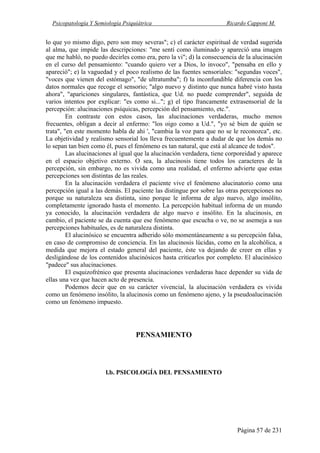 Psicopatología Y Semiología Psiquiátrica Ricardo Capponi M.
Página 57 de 231
lo que yo mismo digo, pero son muy severas"; c) el carácter espiritual de verdad sugerida
al alma, que impide las descripciones: "me sentí como iluminado y apareció una imagen
que me habló, no puedo decirles como era, pero la vi"; d) la consecuencia de la alucinación
en el curso del pensamiento: "cuando quiero ver a Dios, lo invoco", "pensaba en ello y
apareció"; e) la vaguedad y el poco realismo de las fuentes sensoriales: "segundas voces",
"voces que vienen del estómago", "de ultratumba"; f) la inconfundible diferencia con los
datos normales que recoge el sensorio; "algo nuevo y distinto que nunca habré visto hasta
ahora", "apariciones singulares, fantástica, que Ud. no puede comprender", seguida de
varios intentos por explicar: "es como si..."; g) el tipo francamente extrasensorial de la
percepción: alucinaciones psíquicas, percepción del pensamiento, etc.".
En contraste con estos casos, las alucinaciones verdaderas, mucho menos
frecuentes, obligan a decir al enfermo: "los oigo como a Ud.", "yo sé bien de quién se
trata", "en este momento habla de ahi ', "cambia la voz para que no se le reconozca", etc.
La objetividad y realismo sensorial los lleva frecuentemente a dudar de que los demás no
lo sepan tan bien como él, pues el fenómeno es tan natural, que está al alcance de todos".
Las alucinaciones al igual que la alucinación verdadera, tiene corporeidad y aparece
en el espacio objetivo externo. O sea, la alucinosis tiene todos los caracteres de la
percepción, sin embargo, no es vivida como una realidad, el enfermo advierte que estas
percepciones son distintas de las reales.
En la alucinación verdadera el paciente vive el fenómeno alucinatorio como una
percepción igual a las demás. El paciente las distingue por sobre las otras percepciones no
porque su naturaleza sea distinta, sino porque le informa de algo nuevo, algo insólito,
completamente ignorado hasta el momento. La percepción habitual informa de un mundo
ya conocido, la alucinación verdadera de algo nuevo e insólito. En la alucinosis, en
cambio, el paciente se da cuenta que ese fenómeno que escucha o ve, no se asemeja a sus
percepciones habituales, es de naturaleza distinta.
El alucinósico se encuentra adherido sólo momentáneamente a su percepción falsa,
en caso de compromiso de conciencia. En las alucinosis lúcidas, como en la alcohólica, a
medida que mejora el estado general del paciente, éste va dejando de creer en ellas y
desligándose de los contenidos alucinósicos hasta criticarlos por completo. El alucinósico
"padece" sus alucinaciones.
El esquizofrénico que presenta alucinaciones verdaderas hace depender su vida de
ellas una vez que hacen acto de presencia.
Podemos decir que en su carácter vivencial, la alucinación verdadera es vivida
como un fenómeno insólito, la alucinosis como un fenómeno ajeno, y la pseudoalucinación
como un fenómeno impuesto.
PENSAMIENTO
l.b. PSICOLOGÍA DEL PENSAMIENTO
 
