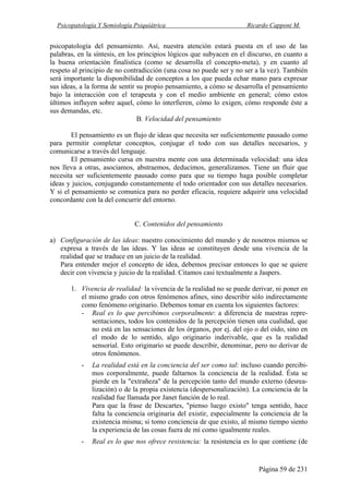 Psicopatología Y Semiología Psiquiátrica Ricardo Capponi M.
Página 59 de 231
psicopatología del pensamiento. Así, nuestra atención estará puesta en el uso de las
palabras, en la síntesis, en los principios lógicos que subyacen en el discurso, en cuanto a
la buena orientación finalística (como se desarrolla el concepto-meta), y en cuanto al
respeto al principio de no contradicción (una cosa no puede ser y no ser a la vez). También
será importante la disponibilidad de conceptos a los que pueda echar mano para expresar
sus ideas, a la forma de sentir su propio pensamiento, a cómo se desarrolla el pensamiento
bajo la interacción con el terapeuta y con el medio ambiente en general; cómo estos
últimos influyen sobre aquel, cómo lo interfieren, cómo lo exigen, cómo responde éste a
sus demandas, etc.
B. Velocidad del pensamiento
El pensamiento es un flujo de ideas que necesita ser suficientemente pausado como
para permitir completar conceptos, conjugar el todo con sus detalles necesarios, y
comunicarse a través del lenguaje.
El pensamiento cursa en nuestra mente con una determinada velocidad: una idea
nos lleva a otras, asociamos, abstraemos, deducimos, generalizamos. Tiene un fluir que
necesita ser suficientemente pausado como para que su tiempo haga posible completar
ideas y juicios, conjugando constantemente el todo orientador con sus detalles necesarios.
Y si el pensamiento se comunica para no perder eficacia, requiere adquirir una velocidad
concordante con la del concurrir del entorno.
C. Contenidos del pensamiento
a) Configuración de las ideas: nuestro conocimiento del mundo y de nosotros mismos se
expresa a través de las ideas. Y las ideas se constituyen desde una vivencia de la
realidad que se traduce en un juicio de la realidad.
Para entender mejor el concepto de idea, debemos precisar entonces lo que se quiere
decir con vivencia y juicio de la realidad. Citamos casi textualmente a Jaspers.
1. Vivencia de realidad: la vivencia de la realidad no se puede derivar, ni poner en
el mismo grado con otros fenómenos afines, sino describir sólo indirectamente
como fenómeno originario. Debemos tomar en cuenta los siguientes factores:
- Real es lo que percibimos corporalmente: a diferencia de nuestras repre-
sentaciones, todos los contenidos de la percepción tienen una cualidad, que
no está en las sensaciones de los órganos, por ej. del ojo o del oído, sino en
el modo de lo sentido, algo originario inderivable, que es la realidad
sensorial. Esto originario se puede describir, denominar, pero no derivar de
otros fenómenos.
- La realidad está en la conciencia del ser como tal: incluso cuando percibi-
mos corporalmente, puede faltarnos la conciencia de la realidad. Ésta se
pierde en la "extrañeza" de la percepción tanto del mundo externo (desrea-
lización) o de la propia existencia (despersonalización). La conciencia de la
realidad fue llamada por Janet función de lo real.
Para que la frase de Descartes, "pienso luego existo" tenga sentido, hace
falta la conciencia originaria del existir, especialmente la conciencia de la
existencia misma; si tomo conciencia de que existo, al mismo tiempo siento
la experiencia de las cosas fuera de mí como igualmente reales.
- Real es lo que nos ofrece resistencia: la resistencia es lo que contiene (de
 