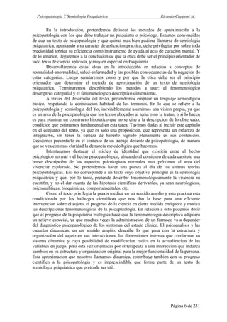 Psicopatología Y Semiología Psiquiátrica Ricardo Capponi M.
Página 6 de 231
En la introduccion, pretendemos delinear los metodos de aproximaci6n a la
psicopatologia con los que debe trabajar un psiquiatra o psicologo. Estamos convencidos
de que un texto de psicopatologia y que quizas mas bien pudiera Ilamarse de semiologia
psiquiatrica, apuntando a su caracter de aplicacion practica, debe privilegiar por sobre toda
preciosidad te6rica su eficiencia como instrumento de ayuda al acto de curaci6n mental. Y
de lo anterior, llegaremos a la conclusion de que la etica debe ser el principio orientador de
todo texto de ciencia aplicada, y muy en especial en Psiquiatria.
Desarrollaremos estas ideas en la introducci6n en relacion a conceptos de
normalidad-anormalidad, salud-enfermedad y las posibles consecuencias de la negacion de
estas categorias. Luego senalaremos como y por que la etica debe ser el principio
orientador que determine el metodo de aproximaci6n de un texto de semiologia
psiquiatrica. Terminaremos describiendo los metodos a usar: el fenomenologico
descriptivo categorial y el fenomenologico descriptivo dimensional.
A traves del desarrollo del texto, pretendemos emplear un lenguaje semiol6gico
basico, respetando la connotacion habitual de los terminos. En lo que se refiere a la
psicopatologia y semiologia del Yo, inevitablemente asumimos una vision propia, ya que
es un area de la psicopatologia que los textos abocados al tema o no la tratan, o si lo hacen
es para plantear un constructo hipotetico que no se cine a la descripcion de lo observado,
condicion que estimamos fundamental en esta tarea. Tuvimos dudas al incluir este capitulo
en el conjunto del texto, ya que es solo una proposicion, que representa un esfuerzo de
integraci6n, sin tener la certeza de haberlo logrado plenamente en sus contenidos.
Decidimos presentarlo en el contexto de un trabajo docente de psicopatologia, de manera
que se vea con mas claridad la denuncia metodolbgica que hacemos.
Intentaremos destacar el nticleo de identidad que existiria entre el hecho
psicologico normal y el hecho psicopatol6gico, ubicando al comienzo de cada capitulo una
breve descripcibn de los aspectos psicologicos normales mas pr6ximos al area del
vivenciar explorado. No pretendemos hacer una puesta al dia de las ultimas teorias
psicopatologicas. Eso no corresponde a un texto cuyo objetivo principal es la semiologia
psiquiatrica y que, por lo tanto, pretende describir fenomenologicamente la vivencia en
cuesti6n, y no el dar cuenta de las hipotesis cientificas derivables, ya sean neurologicas,
psicoanaliticas, bioquimicas, comportamentales, etc.
Como el texto privilegia la praxis medica en un sentido amplio y esta practica esta
condicionada por los hallazgos cientificos que nos dan la base para una eficiente
intervencion sobre el sujeto, el progreso de la ciencia en cierta medida enriquece y motiva
las descripciones fenomenologicas de la psicopatologia. En relacion a esto podemos decir
que el progreso de la psiquiatria biologica hace que la fenomenologia descriptiva adquiera
un relieve especial, ya que muchas veces la administracion de un farmaco va a depender
del diagnostico psicopatologico de los sintomas del estado clinico. El psicoanalisis y las
escuelas dinamicas, en un sentido amplio, describe lo que pasa con la estructura y
organizacibn del sujeto en sus interacciones, las dimensiones internas que conforman su
sistema dinamico y cuya posibilidad de modificacion radica en la actualizacion de las
variables en juego, pero esta vez orientadas por el terapeuta a una interaccion que induzca
cambios en su estructura y organizacion original para la mejor funcionalidad de la persona.
Esta aproximacion que nosotros llamamos dinamica, contribuye tambien con su progreso
cientifico a la psicopatologia y es imprescindible que forme parte de un texto de
semiologia psiquiatrica que pretende ser util.
 