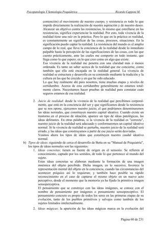 Psicopatología Y Semiología Psiquiátrica Ricardo Capponi M.
Página 60 de 231
contención) el movimiento de nuestro cuerpo, y resistencia es todo lo que
impide directamente la realización de nuestra aspiración y de nuestro deseo.
Alcanzar un objetivo contra las resistencias, lo mismo que estrellarse en las
resistencias, significa experienciar la realidad. Por esto, toda vivencia de la
realidad tiene una raíz en la práctica. Pero lo que en la práctica es realidad,
es constantemente un significar de las cosas, procesos, situaciones. En la
significación puedo captar la realidad. La resistencia del mundo es el amplio
campo de lo real, que lleva la conciencia de la realidad desde lo inmediato
palpable hasta la percepción de las significaciones de las cosas, con las que
cuento prácticamente, ante las cuales me comporto en todo instante, que
llega como lo que espero, en lo que creo como en algo que existe.
Esa vivencia de la realidad me penetra con una claridad más o menos
ordenada. Es tanto un saber acerca de la realidad que me concierne, como
también que ella está encajada en la realidad general. La vivencia de
realidad se estructura y desarrolla en su contenido mediante la tradición y la
cultura en las que he crecido y en que he sido educado.
Lo que hay realmente ahí para nosotros, tiene muchas etapas y niveles de
certidumbre. Acerca de esta certidumbre generalmente no estamos total-
mente claros. Necesitamos hacer pruebas de realidad para constatar cuán
seguros estamos de esa realidad.
2. Juicio de realidad: desde la vivencia de la realidad que percibimos corporal-
mente, que está en la conciencia del ser y que significamos desde la resistencia
que se nos opone, ejercemos nuestro juicio, el que podríamos denominaremos
las ideas normales, que constituyen nuestro capital ideativo. Cuando existe un
trastorno en el proceso de ideación, aparece un tipo de ideas patológicas, las
ideas delirantes. En otras palabras, si la vivencia de la realidad es "correcta",
nuestro juicio de la realidad será adecuado y conformaremos un capital ideativo
normal. Si la vivencia de realidad se perturba, nuestro juicio de la realidad será
errado, y las ideas que construyamos a partir de ese juicio serán desviadas.
Veamos ahora los tipos de ideas que constituyen nuestro caudal ideativo
normal.
b) Tipos de ideas: siguiendo de cerca el desarrollo de Betta en su "Manual de Psiquiatría",
los tipos de ideas normales son las siguientes:
1. Ideas concretas: tienen su fuente de origen en el sensorio. Se refieren al
conocimiento, captado por los sentidos, de todo lo que pertenece al mundo del
sujeto.
Estas ideas concretas se elaboran mediante la formación de una imagen
mnémica del objeto percibido. Dicha imagen, en lo sucesivo, favorece la
representación mental del objeto en la conciencia, cuando las circunstancias del
acontecer psíquico así lo requieran; y también hace posible su rápido
reconocimiento en el caso de captarse el mismo objeto en un nuevo acto
perceptivo, desde el momento que la memoria ya ha fijado la primitiva imagen
sensoperceptiva.
El pensamiento que se construye con las ideas imágenes, se conoce con el
nombre de pensamiento por imágenes o pensamiento sensoperceptivo. El
pensamiento concreto es propio de todos los seres en las primeras etapas de su
evolución, tanto de los pueblos primitivos y salvajes como también de los
sujetos limitados intelectualmente.
2. Ideas mágicas: la aparición de las ideas mágicas marca en la evolución del
 