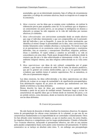 Psicopatología Y Semiología Psiquiátrica Ricardo Capponi M.
Página 62 de 231
acumuladas, que en un determinado momento, bajo el influjo de circunstancias
especiales y al abrigo de corrientes afectivas, hacen su irrupción en el campo de
la conciencia.
6. Ideas creencias: son las ideas que se aceptan como verdaderas, sin realizar la
elaboración previa para aceptarlas como tal. Es la confianza que se dispensa a
un conocimiento sin juicio previo, ya sea porque la inteligencia no alcanza a
abarcarlo ya porque ha sido impuesto en la vida del individuo por razones
afectivas y/o culturales.
7. Ideas sobrevaloradas: son convicciones acentuadas desde un estado afectivo
que coge el individuo intensamente y que son comprensibles por la personali-
dad del individuo y por su biografía. A causa de esa fuerte acentuación, que
identifica al mismo tiempo la personalidad con la idea, estas convicciones son
tenidas falsamente como verdades absolutas y excluyentes. No tienen su origen
ni en percepciones ni en ocurrencias como en las percepciones y ocurrencias
deliroides, sino en creencias y concepciones filosóficas, religiosas, políticas,
éticas o científicas. El sujeto ordena y canaliza su actividad y su vida en
concordancia con estas ideas. Puede pasar desapercibida en ambientes donde la
creencia que dio pie a la idea sobrevalorada es intensamente vivida. Ej.: en un
ambiente religioso intenso, una idea religiosa sobrevalorada no es vista como
tal.
8. ldeas supersticiosas: son ideas de raíz cultural, compartidas por el grupo
cultural, y que tienen el carácter de señal. Por lo tanto, de alcance predictivo,
que por lo general son eventos desfavorables, que a su vez generan rituales
evitadores que también tienen el carácter supersticioso. Por su naturaleza, es
afín con el pensamiento mágico.
Las ideas creencias, las ideas sobrevaloradas y las ideas supersticiosas son ideas
difíciles de evaluar en su rango de normalidad o de significación psicopatológica.
Esta delimitación requiere de un juicio de contexto que analizaremos con más
detalle al referirnos a las ideas delirantes.
Hemos descrito los tipos de ideas que constituyen nuestro capital ideativo,
formadas a partir de un juicio de realidad normal. Pasaremos luego a revisar las
características de aquellas ideas que se forman desde un trastorno del juicio, o en
un sentido estricto, como decíamos, desde un trastorno del juicio de realidad. Estas
son las ideas delirantes.
D. Control del pensamiento
Ha sido fuente de discusión el dónde clasificar los trastornos obsesivos. En algunos
textos de psicopatología los ubican como trastornos de la voluntad, ya que una de sus
características fundamentales es la imposibilidad de ser controlados voluntariamente. Otros
los han ubicado como trastornos del impulso, ya que en muchos casos, los actos rituales,
los impulsos obsesivos o compulsiones son los rasgos predominantes. Citando a Schneider
"Las vivencias obsesivas, incluyendo el pensamiento obsesivo, tan sólo en una mínima
parte pueden comprenderse hasta cierto punto como trastornos del pensamiento. El delirio
consecutivo no se incluye en absoluto entre éstos. Y, sin embargo una psicopatología
 