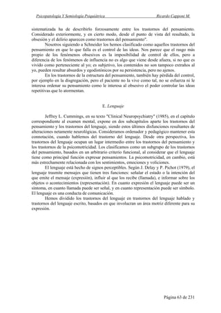 Psicopatología Y Semiología Psiquiátrica Ricardo Capponi M.
Página 63 de 231
sistematizada ha de describirlo forzosamente entre los trastornos del pensamiento.
Considerado exteriormente, y en cierto modo, desde el punto de vista del resultado, la
obsesión y el delirio aparecen como trastornos del pensamiento".
Nosotros siguiendo a Schneider los hemos clasificado como aquellos trastornos del
pensamiento en que lo que falla es el control de las ideas. Nos parece que el rasgo más
propio de los fenómenos obsesivos es la imposibilidad de control de ellos, pero a
diferencia de los fenómenos de influencia no es algo que viene desde afuera, si no que es
vivido como perteneciente al yo; es subjetivo, los contenidos no son tampoco extraños al
yo, pueden resultar absurdos y egodistónicos por su persistencia, pero no ajenos.
En los trastornos de la estructura del pensamiento, también hay pérdida del control,
por ejemplo en la disgregación, pero el paciente no la vive como tal, no se esfuerza ni le
interesa ordenar su pensamiento como le interesa al obsesivo el poder controlar las ideas
repetitivas que lo atormentan.
E. Lenguaje
Jeffrey L. Cummings, en su texto "Clinical Neuropsychiatry" (1985), en el capítulo
correspondiente al examen mental, expone en dos subcapítulos aparte los trastornos del
pensamiento y los trastornos del lenguaje, siendo estos últimos disfunciones resultantes de
alteraciones netamente neurológicas. Consideramos ordenador y pedagógico mantener esta
connotación, cuando hablemos del trastorno del lenguaje. Desde otra perspectiva, los
trastornos del lenguaje ocupan un lugar intermedio entre los trastornos del pensamiento y
los trastornos de la psicomotricidad. Los clasificamos como un subgrupo de los trastornos
del pensamiento, basados en un arbitrario criterio funcional, al considerar que el lenguaje
tiene como principal función expresar pensamientos. La psicomotricidad, en cambio, está
más estrechamente relacionada con los sentimientos, emociones y voliciones.
El lenguaje está hecho de signos perceptibles. Según J. Delay y P. Pichot (1979), el
lenguaje trasmite mensajes que tienen tres funciones: señalar el estado o la intención del
que emite el mensaje (expresión), influir al que los recibe (llamada), e informar sobre los
objetos o acontecimientos (representación). En cuanto expresión el lenguaje puede ser un
síntoma, en cuanto llamada puede ser señal, y en cuanto representación puede ser símbolo.
El lenguaje es una conducta de comunicación.
Hemos dividido los trastornos del lenguaje en trastornos del lenguaje hablado y
trastornos del lenguaje escrito, basados en que involucran un área motriz diferente para su
expresión.
 