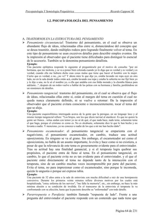 Psicopatología Y Semiología Psiquiátrica Ricardo Capponi M.
Página 64 de 231
1.2. PSICOPATOLOGÍA DEL PENSAMIENTO
A. TRASTORNOS EN LA ESTRUCTURA DEL PENSAMIENTO
Pensamiento circunstancial: Trastorno del pensamiento, en el cual se observa un
abundante flujo de ideas, relacionadas ellas entre sí, distanciándose del concepto que
se desea trasmitir, dando múltiples rodeos pero logrando finalmente volver al tema. En
este tipo de pensamiento se usan excesivos detalles para describir simples eventos. Da
la impresión al observador que el paciente tiene dificultades para distinguir lo esencial
de lo accesorio. También se le denomina pensamiento detallista.
Ejemplo:
Una paciente epiléptica responde lo siguiente al preguntársele por el motivo de consulta: "por mi
hermana, que me molesta, y se va a poner bien colorada cuando yo le diga que es verdad y es verdad y es
verdad, cuando ella me hubiera dicho esas cosas malas que tiene que hacer el hombre con la mujer.
Cierto que es verdad, o no, ¿no ve? Y ahora mire lo que dije yo, estaba lavando mi ropa ayer en otro
lado, no en la sala donde todos están acá, estaba lavando esa ropa y estaba la señorita no me fijé bien yo
y le dije a una, no le sé el nombre yo, a ella que andaba con esa falda morada y la chomba blanca para
adelante...", después de un rodeo vuelve a hablar de las peleas con su hermana y familia, perdiéndose en
un sinnúmero de detalles.
Pensamiento tangencial: trastorno del pensamiento, en el cual se observa que el flujo
de ideas, relacionadas ellas entre sí, están al margen del tema en cuestión el cual no
queda nunca claramente definido, ni se vuelve a retomar: Da la impresión al
observador que el paciente evitara consciente o inconscientemente, tocar el tema del
que se aleja.
Ejemplo:
Una paciente esquizofrénica interrogada acerca de la gente que la persigue, en un lenguaje laxo y al
mismo tiempo tangencial refiere: "Los brujos, son los que dicen tué-tué al atardecer. Es que no quiere la
gente ser franca... toítas andan con temor yo no sé de qué, el que nada hace, nada teme, solamente teme
el que haga, porque el cristiano es como es. No es alcahuete, solamente dice lo que le han hecho y no
levanta a nadie. Y menciono, yo no conozco a nadie de los que a mí me han hecho daño".
Pensamiento escamoteador: el pensamiento tangencial se emparienta con el
nagativismo, el pensamiento escamoteador, en cambio, traduce una actitud
oposicionista. En ninguno se va al grano. Sin embargo, el escamoteador así como el
oposicionista, no habla de un asunto importante, lo evita y hace como si no existiera, a
pesar de que la relevancia de este tema es groseramente evidente para el entrevistador.
Tras su actitud hay una finalidad ganancial, y si el terapeuta logra quebrar sus
propósitos, el paciente entra de lleno al tema. En el pensamiento tangencial, en
cambio, lo que el paciente evita no es tan evidente para el entrevistador, y el que el
paciente entre directamente al tema no depende tanto de la interacción con el
terapeuta, sino de un cambio muchas veces incomprensible por parte del paciente.
Evita el tema, no para impresionar como el escamoteador, sino porque le incomoda,
quizás lo angustia o porque así expresa rabia.
Ejemplo:
Una paciente de 32 años entra a la sala de entrevista con mucha dificultad a raíz de una hemiparesia
conversiva. Durante los primeros veinte minutos refiere diversos motivos por los cuales está
hospitalizada, "estoy enferma de los nervios", "me falla la memoria", etc., sin embargo, no hace la más
mínima alusión a su condición de inválida. En el transcurso de la entrevista el terapeuta la va
confrontando con su afección, hasta que la paciente describe su "enfermedad" con todo detalle.
Pararrespuesta o Parafasia: también llamada "respuesta de lado". Frente a una
pregunta del entrevistador el paciente responde con un contenido que nada tiene que
 