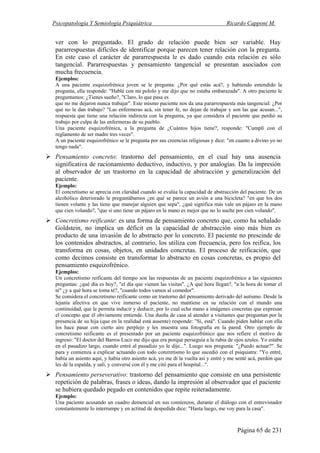Psicopatología Y Semiología Psiquiátrica Ricardo Capponi M.
Página 65 de 231
ver con lo preguntado. El grado de relación puede bien ser variable. Hay
pararrespuestas difíciles de identificar porque parecen tener relación con la pregunta.
En este caso el carácter de pararrespuesta le es dado cuando esta relación es sólo
tangencial. Pararrespuestas y pensamiento tangencial se presentan asociados con
mucha frecuencia.
Ejemplos:
A una paciente esquizofrénica joven se le pregunta: ¿Por qué estás acá?, y habiendo entendido la
pregunta, ella responde: "Hablé con mi pololo y me dijo que no estaba embarazada". A otro paciente le
preguntamos: ¿Tienes sueño?, "Claro, lo que pasa es
que no me dejaron nunca trabajar". Este mismo paciente nos da una pararrespuesta más tangencial: ¿Por
qué no le dan trabajo? "Las enfermeras acá, sin tener fe, no dejan de trabajar y son las que acusan...",
respuesta que tiene una relación indirecta con la pregunta, ya que considera el paciente que perdió su
trabajo por culpa de las enfermeras de su pueblo.
Una paciente esquizofrénica, a la pregunta de ¿Cuántos hijos tiene?, responde: "Cumplí con el
reglamento de ser madre tres veces".
A un paciente esquizofrénico se le pregunta por sus creencias religiosas y dice: "en cuanto a divino yo no
tengo nada".
Pensamiento concreto: trastorno del pensamiento, en el cual hay una ausencia
significativa de racionamiento deductivo, inductivo, y por analogías. Da la impresión
al observador de un trastorno en la capacidad de abstracción y generalización del
paciente.
Ejemplo:
El concretismo se aprecia con claridad cuando se evalúa la capacidad de abstracción del paciente. De un
alcohólico deteriorado le preguntábamos ¿en qué se parece un avión a una bicicleta? "en que los dos
tienen volante y las tiene que manejar alguien que sepa", ¿qué significa más vale un pájaro en la mano
que cien volando?, "que si uno tiene un pájaro en la mano es mejor que no lo suelte por cien volando".
Concretismo reificante: es una forma de pensamiento concreto que, como ha señalado
Goldstein, no implica un déficit en la capacidad de abstracción sino más bien es
producto de una invasión de lo abstracto por lo concreto. El paciente no prescinde de
los contenidos abstractos, al contrario, los utiliza con frecuencia, pero los reifica, los
transforma en cosas, objetos, en unidades concretas. El proceso de reificación, que
como decimos consiste en transformar lo abstracto en cosas concretas, es propio del
pensamiento esquizofrénico.
Ejemplos:
Un concretismo reificante del tiempo son las respuestas de un paciente esquizofrénico a las siguientes
preguntas: ¿qué día es hoy?, "el día que vienen las visitas". ¿A qué hora llegan?, "a la hora de tomar el
té" ¿y a qué hora se toma té?, "cuando todos vamos al comedor".
Se considera el concretismo reificante como un trastorno del pensamiento derivado del autismo. Desde la
lejanía afectiva en que vive inmerso el paciente, no mantiene en su relación con el mundo una
continuidad, que le permita inducir y deducir, por lo cual echa mano a imágenes concretas que expresan
el concepto que él obviamente entiende. Una dueña de casa al atender a visitantes que preguntan por la
presencia de su hija (que en la realidad está ausente) responde: "Sí, está". Cuando piden hablar con ella
los hace pasar con cierto aire perplejo y les muestra una fotografía en la pared. Otro ejemplo de
concretismo reificante es el presentado por un paciente esquizofrénico que nos refiere el motivo de
ingreso: "El doctor del Barros Luco me dijo que era porque perseguía a la rubia de ojos azules. Yo estaba
en el pasadizo largo, cuando entré al pasadizo yo le dije...". Luego nos pregunta: "¿Puedo actuar?". Se
para y comienza a explicar actuando con todo conzretismo lo que sucedió con el psiquiatra: "Yo entré,
había un asiento aquí, y había otro asiento acá, yo me di la vuelta así y entré y me senté acá, perdón que
les dé la espalda, y salí, y conversé con él y me citó para el hospital...".
Pensamiento perseverativo: trastorno del pensamiento que consiste en una persistente
repetición de palabras, frases o ideas, dando la impresión al observador que el paciente
se hubiera quedado pegado en contenidos que repite reiteradamente.
Ejemplo:
Una paciente acusando un cuadro demencial en sus comienzos, durante el diálogo con el entrevistador
constantemente lo interrumpe y en actitud de despedida dice: "Hasta luego, me voy para la casa".
 