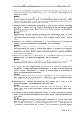 Psicopatología Y Semiología Psiquiátrica Ricardo Capponi M.
Página 66 de 231
Pensamiento restringido o pobreza de pensamiento: trastornos del pensamiento en que
se observa una significativa falta de ideas, y el cual está entonces estrechado y limitado
a muy pocos temas.
Ejemplo:
Una paciente con un síndrome de Downs, durante un prolongado trayecto de viaje, todo su discurso gira
alrededor del tema de un paseo a la nieve, el que reiteradamente expone con aire pueril. Guardaba
silencio un rato, a pesar de que los demás miembros del grupo cambiaban de tema, ella reiteraba el suyo.
Constituye también un ejemplo de pensamiento perseverativo.
Pensamiento pueril: trastorno del pensamiento en el que se observa que los contenidos
que vierte el paciente son, muy simples, elementales, sin que necesariamente esté
limitado a unos pocos temas, dando la impresión al observador de superficialidad y
falta de elaboración.
Ejemplo:
En las regresiones disociativas histéricas se da en forma extrema el puerilismo del pensar. Una paciente
adulta que sufrió una violación reciente refería durante la entrevista, ser una niña de 4 años, y todos sus
temas giraban en tomo a las muñecas, al colegio, la mamá, los amigos, dicho con lenguaje y contenido
infantil.
Condensación: trastorno del pensamiento en el cual se fusionan varios conceptos en
uno solo, el cual resulta absurdo e incomprensible para el observador.
Ejemplo:
Un paciente esquizofrénico recientemente titulado de una carrera universitaria, reconoce no haber tenido
nunca una relación sexual, explica: "es que yo no puedo hosquear". Se le solicitó escribir esta palabra
desconocida. Al explorar los significados que contenía, señaló: "es que da asco besar a una niña porque
me parece que tiene hocico". Pareció condensar vivencias complejas en una sola palabra; asco-hocico-
besar, creando así un neologismo
Contaminación: trastornos del pensamiento en el que se fusionan silabas de diferentes
palabras en una sola, absurda e incomprensible para el observador.
Ejemplo:
Citamos una frase repetida por un esquizofrénico, plagada de neologismos por contaminación: "Mi
estomagacia me dicta el apetito de la fala, supo el rucestre de los ricos racos que nunca se ven".
Neologismo: trastorno del pensamiento que consiste en la creación o deformación de
una palabra, que tiene un significado especial para el paciente y resulta absurda en
nuestro lenguaje. Habitualmente se crean por el mecanismo de la contaminación y
menos frecuentemente por condensación.
Ejemplos:
Mencionamos algunas frases dichas por pacientes esquizofrénicos con uso de neologismos: "No se
puede melicán por peligros sumo de mafiosos", "A través de la ventana porminando sin búlgaros
intrusos", "Los brujos mequillan puntadas, y en la noche canta el tué-tué".
Onomatopoyesis: trastorno del pensamiento que consiste en la creación de un
neologismo en base a la reproducción del ruido a que alude.
Ejemplo:
Una paciente esquizofrénica crónica dice: 'Tala, fala, fala, raplera, ran, chaca choque chóco; chocu...
juuum; te estoy viendo que me María S... Zapato verde negro, pero mi secreto nadie nadie lo tendrá".
(Bumke, 1917).
Metónimos: trastorno del pensamiento que consiste en el uso de términos aproximados
en vez de los habitualmente usados por una persona normal. Se consideran un tipo de
neologismo.
Ejemplos:
Una paciente campesina que padecía una esquizofrenia, cuando refería los conflictos con su familia,
quejándose que la oprimían, decía: "Cuando la tropilla se me pone por delante, cuando uno va en línea
recta le doblan el cuello, que no gaste mucho gas pa'lavarme el pelo". La misma paciente dice:
"espiritualmente veo los demonios, pero yo no estoy en jalea" queriendo decir pecado con la palabra
 