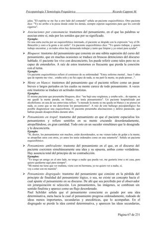 Psicopatología Y Semiología Psiquiátrica Ricardo Capponi M.
Página 67 de 231
jalea. "El espíritu se me fue a otro lado del comando" señala un paciente esquizofrénico. Otro paciente
dice: "Yo no arribo a la pieza donde están los demás, siempre esperan sugerentes para que les convide
cigarros".
Asociaciones por consonancia: trastornos del pensamiento, en el que las palabras se
asocian entre sí, más por los sonidos que por su significado.
Ejemplo:
En una carta escrita por un esquizofrénico internado, el paciente se despide con la expresión "soy el Dr.
Bencetilo y curo a la gente a mi estilo". Un paciente esquizofrénico dice: "Yo quiero trabajar, y quiero
trabajo encontrar, y en todos sitios hay demasiado trabajar y tanto que limpiar y yo estaré para ayudar".
Bloqueos: trastorno del pensamiento que consiste en una súbita supresión del curso del
pensamiento, que en muchas ocasiones se traduce en bruscas detenciones del discurso
hablado. t1 paciente los vive con desconcierto, los puede referir como tales pero no es
capaz de entenderlos. A raíz de estos trastornos es frecuente que pierda la conexión
con el tema.
Ejemplo:
Un paciente esquizofrénico refiere el comienzo de su enfermedad: "Estoy enfermo mental... hace 5 años
que de repente me vino... estaba solo y no fui capaz de nada, se me paró la mente, no pude pensar...".
Mente en blanco: trastornos del pensamiento que el paciente refiere como un pasar
breves o largos períodos en los cuales su mente carece de todo pensamiento. A veces
este trastorno se traduce en actitudes mutistas.
Ejemplos:
El mismo paciente que presentaba bloqueos, dice: "me bajó una vergüenza, y estaba solo... de repente, se
me quedó la mente parada, en blanco... no tenía pensamientos". Un paciente hospitalizado por
alcoholismo, en una de sus entrevistas refiere: "a menudo la mente se me queda en blanco y no pienso en
nada, es como que se me detuvieran los pensamientos". A raíz de este hallazgo psicopatológico fue
posible diagnosticar una esquizofrenia. El paciente presentaba alucinaciones y delirio paranoide, que
habían pasado desapercibidos durante años.
Pensamiento en tropel: trastorno del pensamiento en que el paciente espacialisa los
pensamientos y refiere sentirlos en su mente cruzando desordenadamente,
atropellándose, en gran cantidad. Todo esto en un suceder simultáneo que le desagrada
y lo desconcierta.
Ejemplo:
"Sí, doctor, los pensamientos son muchos, están desordenados, se me vienen todos de golpe a la mente,
se atropellan unos con otros, yo antes los tenía ordenados como en una estantería". Señala un paciente
esquizofrénico.
Pensamiento ambivalente: trastomo del pensamiento en el que, en el discurso del
paciente coexisten simultáneamente una idea y su opuesta, ambas como verdaderas.
Hay ausencia total del principio de no contradicción.
Ejemplos:
"Yo tengo un amigo en el otro lado, no tengo a nadie que pueda ver, me gustaría irme a mi casa, pero
quiero quedarme aquí para siempre".
"Mi mamá me tiene que ver mañana, viene con mi hermana, yo no quiero ver a nadie, sí,
voy a estar con mi mamita".
Pensamiento disgregado: trastorno del pensamiento que consiste en la pérdida del
principio de finalidad del pensamiento lógico, o sea, no existe un concepto hacia el
cual apunte el pensamiento en su discurso. De ahí que sea percibido por el observador
sin jerarquización ni selección. Los pensamientos, las imágenes, se combinan sin
sentido finalista y aparece como un flujo desordenado.
Paul Schilder señala que el pensamiento consciente es guiado por una idea
determinativa, meta hacia la cual el pensamiento progresa ordenadamente, rodeado de
ideas menos importantes, secundarias y anecdóticas, que lo acompañan. En el
disgregado se pierde la idea central determinativa, y aparecen las ideas secundarias,
 