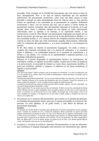 Psicopatología Y Semiología Psiquiátrica Ricardo Capponi M.
Página 68 de 231
asociadas. Éstas irrumpen en la claridad del pensamiento que está entonces fuera de
foco, desorganizado. Pero -y he aquí un aspecto importante que nos permitirá
diferenciarlo del pensamiento incoherente- como éstas son ideas anexas al tema
principal a menudo no están absolutamente fuera de relación entre sí. Esto permite
extraer un significado a los contenidos de su pensamiento en conjunto. Podríamos
aventurarnos a decir, con las reservas del caso, que se parece a ciertas formas de
pensamiento artístico surrealista, más precisamente expresado en la poesía, en la que
muchas ideas, frases y palabras, aunque no son lógicas ni están estrictamente
relacionadas entre sí, apuntan a un mensaje, a un significado latente, a una
comunicación vivencial. Para Bleuler este pensamiento disgregado está regido por un
tipo de asociación, que más que estar al servicio de la idea determinativa, obedece: a. a
una causalidad insólita, b. a la valencia afectiva de complejos (término abreviado que
connota un plexo de ideas que están fuertemente cargadas afectivamente, influyendo
sobre los contenidos del pensamiento), c. a la mera casualidad, d. a la semejanza de
sonidos.
El Dr. Roa señala en relación al pensamiento disgregado: "no alude a errores o
verdades del contenido conceptual, sino a la manera de ordenarlos, a su secuencia
lógica o arbitraria, a su continuidad temporal en el momento de expresárselo a sí
mismo o a los demás, a la vivencia de su espontaneidad e impronta personal, a su
facilidad o dificultad de gestación.
Influyen en el pensar disgregado el amaneramiento barroco, los neologismos, las
esterotipias verbales, el impulso incoercible a hablar, el gusto por el ritmo, la tendencia
a la perseveración, la necesidad de traducir en varias frases experiencias inefables, el
gusto por metáforas, símbolos y enigmas, el embeleso en las frases melodiosas, el
impulso a la procacidad".
Ejemplos:
¿Por qué lo han traído? "Señor consejero, esto se encuentra en el linoleum; si se mira con detención, allí
se ve la sombra de la ventana. Esto lo ha traído el enfriamiento y desde que busco el calzado cojo la
jeringa" (Bunke, 1917).
Una paciente esquizofrénica paranoide: "yo, por lo que andan de blanco los doctores, sé los doctores de
chico. También teníamos en la escuela una ambulancia que iba al hospital. Conocí los doctores en la
misma ciudad más pequeña. Y en la vecindad, doctor en plata de medicina general".
Al pedirle a una paciente que repita un insulto que dice haber recibido, expresa: "me van a disculpar... yo
soy una hormiga aquí para mancharles el oído".
"Que lo pasen bien. Yo me siento sano me dice mi yemecito. Todavía no me han comunicado la última
poesía. Mariana la tiene y quiere quedársela, pero no puedo casarme con ella, pues es más tonta que la
noche. La próxima vez me llevas por favor a otro establo. No permito que se me endose a mí ni a mi
sexo, semejante rey ratonero, te lo digo de una vez por todas. Cuando vengas a visitarme ven solo y no
vayas a ver a nadie más".
Pensamiento laxo: trastorno del pensamiento, que consiste en la pérdida del principio
de finalidad del pensamiento lógico, pero que es apenas perceptible en el discurso del
paciente. En otras palabras, es un grado menor, y más difícil de detectar, de
pensamiento disgregado.
Ejemplos:
Un paciente nos escribe desde el extranjero para agradecemos la atención psiquiátrica con las siguientes
frases: "siempre me acordaré de Ud. y tomaré las medicinas. Deseo expresarle mi querer por haber
logrado mantenerme en posición de sentir a la vida. Ya la obsesión por los espíritus está pasando y miro
la vida con los ojos abiertos". Un paciente esquizofrénico que mantuvo un diálogo bastante bien hilado,
de pronto dice lo siguiente de la relación con su familia: "O sea, de quererme y no saber comprender a
Dios, me daban algo y yo no lo quería, porque yo quería ser yo no más, y los demás querían algo de
verme o de besarme, una cosa así y yo los rechazaba".
Jergafasia o ensalada de palabras: trastornos del pensamiento, en que los elementos
que constituyen el lenguaje disgregado están presentes tan intensamente que, además
 