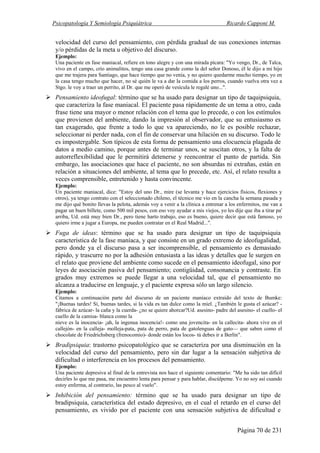 Psicopatología Y Semiología Psiquiátrica Ricardo Capponi M.
Página 70 de 231
velocidad del curso del pensamiento, con pérdida gradual de sus conexiones internas
y/o pérdidas de la meta u objetivo del discurso.
Ejemplo:
Una paciente en fase maniacal, refiere en tono alegre y con una mirada pícara: "Yo vengo, Dr., de Talca,
vivo en el campo, crío animalitos, tengo una casa grande como la del señor Donoso, él le dijo a mi hijo
que me trajera para Santiago, que hace tiempo que no venía, y no quiero quedarme mucho tiempo, yo en
la casa tengo mucho que hacer, no sé quién le va a dar la comida a los perros, cuando vuelva otra vez a
Stgo. le voy a traer un perrito, al Dr. que me operó de vesícula le regalé uno...".
Pensamiento ideofugal: término que se ha usado para designar un tipo de taquipsiquia,
que caracteriza la fase maniacal. El paciente pasa rápidamente de un tema a otro, cada
frase tiene una mayor o menor relación con el tema que lo precede, o con los estímulos
que provienen del ambiente, dando la impresión al observador, que su entusiasmo es
tan exagerado, que frente a todo lo que va apareciendo, no le es posible rechazar,
seleccionar ni perder nada, con el fin de conservar una hilación en su discurso. Todo le
es impostergable. Son típicos de esta forma de pensamiento una elocuencia plagada de
datos a medio camino, porque antes de terminar unos, se suscitan otros, y la falta de
autorreflexibilidad que le permitirá detenerse y reencontrar el punto de partida. Sin
embargo, las asociaciones que hace el paciente, no son absurdas ni extrañas, están en
relación a situaciones del ambiente, al tema que lo precede, etc. Así, el relato resulta a
veces comprensible, entretenido y hasta convincente.
Ejemplo:
Un paciente maniacal, dice: "Estoy del uno Dr., mire (se levanta y hace ejercicios físicos, flexiones y
otros), ya tengo contrato con el seleccionado chileno, el técnico me vio en la cancha la semana pasada y
me dijo qué bonito llevas la pelota, además voy a venir a la clínica a entrenar a los enfermitos, me van a
pagar un buen billete, como 500 mil pesos, con eso voy ayudar a mis viejos, yo les dije que iba a tirar pa'
arriba, Ud. está muy bien Dr., pero tiene harto trabajo, eso es bueno, quiere decir que está famoso, yo
quiero irme a jugar a Europa, me pueden contratar en el Real Madrid...".
Fuga de ideas: término que se ha usado para designar un tipo de taquipsiquia
característica de la fase maníaca, y que consiste en un grado extremo de ideofugalidad,
pero donde ya el discurso pasa a ser incomprensible, el pensamiento es demasiado
rápido, y trascurre no por la adhesión entusiasta a las ideas y detalles que le surgen en
el relato que proviene del ambiente como sucede en el pensamiento ideofugal, sino por
leyes de asociación pasiva del pensamiento; contigüidad, consonancia y contraste. En
grados muy extremos se puede llegar a una velocidad tal, que el pensamiento no
alcanza a traducirse en lenguaje, y el paciente expresa sólo un largo silencio.
Ejemplo:
Citamos a continuación parte del discurso de un paciente maníaco extraído del texto de Bumke:
"¡Buenas tardes! Sí, buenas tardes, si la vida es tan dulce como la miel. ¿También le gusta el azúcar? -
fábrica de azúcar- la caña y la cuerda- ¿no se quiere ahorcar?Ud. asesino- padre del asesino- el cuello- el
cuello de la camisa- blanca como la
nieve es la inocencia- ¡ah, la ingenua inocencia!- como una jovencita- en la callecita- ahora vive en el
callejón- en la calleja- molleja-pata, pata de perro, pata de gatolenguas de gato— que saben como el
chocolate de Friedrichsberg (frenocomio)- donde están los locos- tú debes ir a Berlín".
Bradipsiquia: trastorno psicopatológico que se caracteriza por una disminución en la
velocidad del curso del pensamiento, pero sin dar lugar a la sensación subjetiva de
dificultad o interferencia en los procesos del pensamiento.
Ejemplo:
Una paciente depresiva al final de la entrevista nos hace el siguiente comentario: "Me ha sido tan difícil
decirles lo que me pasa, me encuentro lenta para pensar y para hablar, discúlpeme. Yo no soy así cuando
estoy enferma, al contrario, las pesco al vuelo".
Inhibición del pensamiento: término que se ha usado para designar un tipo de
bradipsiquia, característica del estado depresivo, en el cual el retardo en el curso del
pensamiento, es vivido por el paciente con una sensación subjetiva de dificultad e
 