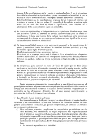 Psicopatología Y Semiología Psiquiátrica Ricardo Capponi M.
Página 72 de 231
impone de las significaciones, es la vivencia primaria del delirio. O sea la vivencia de
la realidad se altera al vivir significaciones que no corresponden a la realidad. Y esto se
traduce en juicios de realidad falsos, y se expresa en ideas perturbadas (delirantes).
Esta transformación de las significaciones se puede dar en relación al entorno o en
relación a sí mismo, al Yo, o a ambos. El contenido de los delirios se ordena según
sobre cuál de estas dos áreas se altera la significación, como veremos en la
clasificación de las ideas delirantes según sus contenidos.
c) La certeza de significación y su independencia de la experiencia: El delirio surge como
una evidencia a priori. El enfermo no necesita demostraciones para su certeza de
significación. El tiene una vivencia de la realidad cuyo significado se le impone con
certeza apodíctica, sin que sea necesario que se le demuestre esta significación, a través
de razonamientos deductivos o inductivos.
d) Su inquebrantabilidad respecto a la experiencia personal, a las convicciones del
grupo, y resistencia contra las mismas: La realidad delirante prevalece, por muy
inverosímil y poco digno de crédito que sea.
El delirio es resistente frente a argumentos lógicos.
El enfermo no se preocupa tampoco de la distancia de su vivencia frente a la postura
colectiva de los demás. La opinión o las concepciones de la sociedad a la que pertenece
lo tienen sin cuidado. Incluso su propia experiencia no logra invalidar su afirmación
delirante.
e) Su incapacidad para cambiar su punto de vista: El sujeto que no delira puede
participar su experiencia a los demás, contrastarla, corregirla; puede también cambiar
sus puntos de vista, su perspectiva, puede adaptarse a otros hechos, es elástico y
flexible. El que delira es incapaz de considerar objetivamente su propio punto de vista,
ponerlo en relación con los puntos de vistas de los demás y relativizarlo. Está afectado
y dominado por la nueva certeza de significación y ha quedado rigidificado en una
nueva evidencia, que no es compartida por los demás.
Todas las características descritas corresponden a la idea delirante propiamente tal,
pero el pensar delirante adquiere características psicopatológicas diferenciables cuando se
conjuga con una conciencia oscurecida o un estado afectivo exaltado congruente con los
contenidos de las afirmaciones delirantes. En tal caso asumen respectivamente la
denominación de ideas deliriosas e ideas deliroides.
Las diferentes formas de ideas delirantes
Las ideas delirantes se dividen en 3 grupos. Las ideas delirantes primarias, las ideas
deliroides y las ideas deliriosas. A estas dos últimas se les denomina también en forma
general ideas delirantes secundarias, ya que son comprensibles, en tanto que las primarias
surgen incomprensiblemente.
a) Ideas delirantes primarias: cumplen con las características que definimos para las
ideas delirantes, pero además tiene sus rasgos propios que para Jaspers se resumen
con el término de incomprensibilidad. Llama ideas delirantes primarias, a las ideas
delirantes incomprensibles, o sea aquellas que encuentran como fuente una vivencia
patológica primaria, o que exigen como condición previa para su explicación una
trasformación de la personalidad. El Dr. Roa agrega como características propias de
éstas:
- La tendencia a guardarse en la intimidad
 