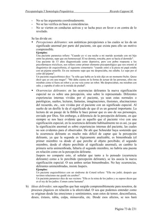 Psicopatología Y Semiología Psiquiátrica Ricardo Capponi M.
Página 73 de 231
- No se las argumenta coordinadamente.
- No se las verifica en base a coincidencias.
- No se vierten en conductas activas y se lucha poco en favor o en contra de lo
revelado.
Se las divide en:
Percepciones delirantes: son auténticas percepciones a las cuales se les da un
significado anormal por parte del paciente, sin que exista para ello un motivo
comprensible.
Ejemplos:
Una paciente paranoica refiere: "Cuando yo vi esa noche a mi marido acostado con mi hijo
entre las piernas, supe que era homosexual. El no dormía, roncaba, pero se hacía el dormido".
Una paciente de 13 años diagnosticada como depresiva, pero con pobre respuesta a los
psicofármacos tricíclicos, nos refiere como primer elemento psicopatológico que nos orientó al
diagnóstico de esquizofrenia, el siguiente comentario: "cuando entré a la pieza mi papá estaba
con un pijama amarillo. En ese momento supe que me despreciaba, me odiaba. Lo supe por el
color del pijama".
Un paciente esquizofrénico dice: "la niña que habla en la tele dijo en un momento bicho. Quiso
decir que yo era una mugre". "Me daba cuenta en la forma de actuar de las personas, ellos me
miraban como si fuera un robot y yo me veía como un robot. Me despreciaban, me miraban con
odio, y captaba el odio en la mirada de piedad".
Ocurrencias delirantes: en las ocurrencias delirantes la nueva significación
especial no es sobre una percepción, sino sobre lo representado. Diferentes
experiencias internas vividas por el paciente, ya sean estas normales o
patológicas, sueños, lecturas, fantasías, imaginaciones, ilusiones, alucinaciones
del recuerdo, etc., son vividas por el paciente con un significado especial. Al
sueño de un desfile le da el significado de que él es un general importante. La
lectura de un pasaje de la Biblia le hace pensar que es uno de sus personajes,
enviado por Dios. Sin embargo, a diferencia de la percepción delirante, en que
siempre se nos hace evidente que es aquello que el paciente vive con una
significación especial, en la ocurrencia delirante habitualmente no es así, ya que
la significación anormal es sobre experiencias internas del paciente, las cuales
no son evidentes para el observador. De ahí que Schneider haya sostenido que
la ocurrencia delirante es mucho más difícil de captar que la percepción
delirante, ya que la segunda es lógicamente analizable, es bimembrada (el
primer miembro va desde el que percibe al objeto percibido; el segundo
miembro, desde el objeto percibido al significado anormal), en cambio la
primera sería unimembrada, faltaría el segundo miembro, no habría una puesta
en relación como en la percepción delirante.
Jaspers no comparte esto, al señalar que tanto a lo pensado (ocurrencia
delirante) como a lo percibido (percepción delirante), se les asocia la nueva
significación especial. O sea ambos serían bimembrados. No hay ocurrencias,
delirantes unimembradas, insiste Jaspers.
Ejemplos:
Un paciente esquizofrénico con un síndrome de Cotard refiere: "Ella me jodió, después que
tuvimos relaciones me quedé sin cerebro".
Un paciente paranoico dice de sus vecinos: "Ella es la reina de los judíos y su esposo dicen que
es el rey de los judíos. Comen carne humana".
b) Ideas deliroides: son aquellas que han surgido comprensiblemente para nosotros, de
procesos píquicos en relación a la afectividad. O sea que podemos entender como
se originan desde las emociones y sentimientos, sean estos de temor, desconfianza,
deseo, éxtasis, rabia, culpa, minusvalía, etc. Desde esos afectos, se nos hará
 