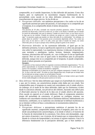 Psicopatología Y Semiología Psiquiátrica Ricardo Capponi M.
Página 74 de 231
comprensible, en el sentido Jaspersiano, la idea deliroide del paciente. Como dice
Jaspers, para su explicación no necesitamos ninguna trasformación de la
personalidad, como sucede en las ideas delirantes primarias, sino solamente
exacerbaciones de rasgos previos. Se las divide en:
Percepciones deliroides: son auténticas percepciones a las cuales se les da un
significado anormal por parte del paciente, el cual aunque no es compartido por
el terapeuta, le es comprensible desde el ánimo del paciente.
Ejemplos:
Una paciente de 58 años, cursando una reacción psicótica paranoica, refiere: "Cuando las
personas me dicen hola y mueven la mano así, es como si me dieran a entender que mi marido
no murió de enfermedad, sino que lo mataron. Cuando mi yerno lo hace, yo me enojo con él y
le digo que no me moleste. Cuando me enfermo me pongo así, como si todos me ocultaran
algo". La paciente acepta que pueden ser ideas derivadas de su enfermedad, "sin embargo, no
puedo dejar de sentirlas". Una paciente joven severamente deprimida refiere: "me siento tan
poca cosa, no me atrevo a salir a la calle, como que todo el mundo me mirara, me siento
observada, pero yo sé que es porque estoy enferma, porque la gente ni me conoce".
Ocurrencias deliroides: en las ocurrencias deliroides, al igual que en las
delirantes primarias, la nueva significación especial no es sobre una percepción,
sino sobre lo representado. Las experiencias internas vividas por el paciente, ya
sean normales o patológicas, sueños, lecturas, fantasías, imaginaciones,
ilusiones, alucinaciones del recuerdo, etc., son vividas por él con un significado
especial. Pero en este caso al igual como lo describimos para la percepción
deliroide, aunque éste no es compartido por el terapeuta, lo puede comprender,
desde el afecto presente en el paciente.
Ejemplos:
Un paciente en fase maniacal refiere la siguiente ocurrencia deliroide magalomaníaca: "Yo soy
piloto especializado en incendios forestales. Yo manejo el helicóptero de la sexta región, me
acerco a los incendios y mando los bomberos a apagarlos.
Mantengo un helicóptero en el patio de mi casa por cualquier emergencia. Cuando Ud. quiera
Dr., lo saco a dar una vuelta". Su relato no tiene ninguna base real, excepto que un tiempo atrás
fue invitado por un amigo a pasear en un helicóptero forestal.
Una paciente que consumía altas dosis de anfetaminas, durante un tiempo sostuvo que el poder
divino estaba delegado en ella para poner justicia en la tierra.
c) Ideas deliriosas: Son las ideas delirantes que surgen en el perturbado de conciencia
y que, por lo mismo, sus características propias están dadas por ese estado. Son
comprensibles para el terapeuta en cuanto son concordantes con el estado afectivo,
sin embargo, no al modo de las ideas deliroides, dado que los fenómenos vividos
desde la conciencia alterada, son privativos del enfermo, haciendo más difícil para
el observador precisar la relación de la idea con el estado afectivo del paciente.
(Esto sucede en especial en el estado delirioso). Dado el componente amnéstico
propio del perturbado de conciencia, el paciente no configura sistemas; sus
conductas son concordantes mientras dura el fenómeno delirioso, habitualmente son
transitorias, cambiantes, no se explicitan con claridad por la habitual incoherencia y
no se intentan verificar en base a coincidencias ni razonamientos deductivos.
Se las divide en:
Percepciones deliriosas: a percepciones auténticas el paciente les da un
significado anormal, comprensible también para el terapeuta, pero esta vez no
desde una predisposición caracterológica, si no desde el afecto y el trastorno de
la función de interioridad de la conciencia. Este efecto está desmandado, coge
por entero al paciente y sus vivencias, de tal manera que se crepusculariza, per-
diendo la vivencia de temporalidad y así mismo el registro mnémico. Esta es la
diferencia fundamental con la percepción deliroide, que si bien también se
 