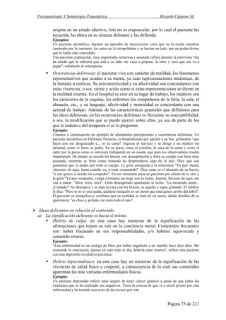 Psicopatología Y Semiología Psiquiátrica Ricardo Capponi M.
Página 75 de 231
origina en un estado afectivo, éste no es crepuscular, por lo cual el paciente las
recuerda, las ubica en su sistema delirante y las defiende.
Ejemplos:
Un paciente alcohólico, durante un episodio de intoxicación creía que en la noche mientras
caminaba por la carretera, los autos no lo atropellaban y se hacían un lado, por un poder divino
que le había sido concedido.
Una paciente crepuscular, muy angustiada, temerosa y asustada refiere durante la entrevista "me
da miedo que la señorita que está a su lado me vaya a golpear, la miro y creo que me va a
pegar", señalando al coterapeuta.
Ocurrencias deliriosas: el paciente vive con carácter de realidad, los fenómenos
representativos que acuden a su mente, ya sean representaciones mnémicas, de
la fantasía u oníricas. Su psicomotricidad y su afectividad son concordantes con
estas vivencias, o sea, siente y actúa como si estas representaciones se dieran en
la realidad externa. En el hospital se cree en su lugar de trabajo, los médicos son
los carniceros de la esquina, los enfermos los compañeros de la feria, la sala, el
almacén, etc., y su lenguaje, afectividad y motricidad es concordante con una
actitud de trabajo. Además de las características generales que definimos para
las ideas deliriosas, en las ocurrencias deliriosas es frecuente su susceptibilidad,
o sea, la modificación que se puede ejercer sobre ellas, ya sea de parte de los
que lo rodean o del terapeuta si se lo proponen.
Ejemplo:
Citamos a continuación un ejemplo de abundantes percepciones y ocurrencias deliriosas. Un
paciente alcohólico en Delirium Tremens, es hospitalizado por agredir a su Sra. gritándole "que
hacís con ese desgraciado e... en la cama". Ingresa al servicio y se dirige a un médico sin
delantal, como si fuera su padre. En su pieza, toma el colchón, lo saca de la cama y corre el
catre por la pieza como si estuviera trabajando en un asunto que para los observadores resulta
disparatado. De pronto se sacude los brazos con desesperación y mira su cuerpo con facie muy
asustada, mientras se frota como tratando de desprenderse algo de la piel. Dice que son
gusanitos que le andan por todo el cuerpo. Le grita enseguida a la enfermera "Ya pus' Juana,
vámonos de aquí, hasta cuándo va¡ a estar comprando". Dice estar en el almacén de su barrio,
"y me quiero ir donde mi compadre". En ese momento pasa un paciente por afuera de la sala y
le grita "Ya pus compadre, venga a tomarse un trago con la Juana. Juanita, llévame de aquí, me
van a matar. "Mira, mira, mira". Grita desesperado apuntando al techo. "La tremenda araña...
¡Cuidado!" Se desespera y se tapa la cara con los brazos, se agacha y sigue gritando. El médico
le dice: "Pero si no es una araña, quédese tranquilo es un mono que está quieto arriba del árbol".
El paciente se tranquiliza y confirma que en realidad se trata de un mono, dando detalles de su
apariencia; "es chico y peludo, me mira todo el rato".
Ideas delirantes en relación al contenido
a) La significación delirante es hacia sí mismo.
Delirio de culpa: en este caso hay trastorno de la significación de las
afirmaciones que tienen su raíz en la conciencia moral. Contenidos frecuentes
son: haber fracasado en sus responsabilidades, y/o haberse equivocado y
cometido errores.
Ejemplo:
"Esta enfermedad es un castigo de Dios por haber engañado a mi marido hace diez años. Me
remuerde la conciencia, pienso en esto todo el día, debería estar muerta", refiere una paciente
con una depresión involutiva psicótica.
Delirio hipocondriaco: en este caso hay un trastorno de la significación de las
vivencias de salud física y corporal, a consecuencia de lo cual sus contenidos
aparentan las más variadas enfermedades físicas.
Ejemplo:
Un paciente deprimido refiere estar seguro de tener cáncer gástrico a pesar de que todos los
exámenes que se ha realizado son negativos. Tiene la certeza de que va a morir pronto por esta
enfermedad y ha tomado una serie de decisiones por este
 