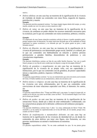 Psicopatología Y Semiología Psiquiátrica Ricardo Capponi M.
Página 76 de 231
motivo.
Delirio nihilista: en este caso hay un trastorno de la significación de la vivencia
de vitalidad, de donde sus contenidos son ruina física, negación de órganos,
putrefacción y muerte.
Ejemplo:
Una paciente psicótica puerperal sostiene: "no tengo ningún órgano dentro del cuerpo, yo estoy
muerta, ustedes me ven viva, pero yo estoy muerta en vida".
Delirio de ruina: en este caso hay un trastorno de la significación de la
vivencia, de confianza en poder obtener los recursos materiales necesarios para
la existencia, por lo que sus contenidos son ruina económica, pobreza y miseria.
Ejemplo:
Un empresario de muy buena situación económica solicita al doctor si podría atenderlo gratis,
porque asegura estar en bancarrota. Su mujer interviene diciendo que no ha cambiado en forma
importante su estatus económico y no entiende por qué "no quiere gastar un peso y anda
llorando miseria".
Delirio de filiación: en este caso hay un trastorno de la significación de la
vivencia de pertenencia a un determinado grupo social, familiar y/o cultural, por
lo que sus contenidos son habitualmente en relación a sentirse persona
perteneciente a grandes familias, descendientes de poderosos y con
vinculaciones importantes.
Ejemplo:
Una paciente hebefrénica sostiene ser hija de una noble familia francesa, "oui, oui, je parlé
francé, porque yo soy hija de unos condes que me dejaron a cargo de mis papás chilenos".
Delirio de grandeza o megalomanía: en este caso hay un trastorno de la
significación de la vivencia de su propia valía, con sus capacidades y
limitaciones, por lo que sus contenidos son de grandeza, de poseer capacidades
únicas y especiales, poderes, riquezas e influencias.
Ejemplo:
Un paciente esquizofrénico sostiene: "yo soy un extraterrestre que está en la tierra con la misión
de Cristo. El Señor también era un extraterrestre y ahora me enviaron a mi'
Delirio místico o religioso: en este caso hay un trastorno de la significación de
las vivencias con seres sobrenaturales, por lo que sus contenidos serán
convicciones de tener relaciones especiales con Dios, el demonio, los santos,
etc.
Ejemplo:
Un paciente esquizofrénico dice: "Tengo una biblia azul y una negra. La negra lo juzgan ahí, en
cambio en la otra me ven como un enviado, como un Dios". "En un momento llegué a ser Cristo
por la forma que lloraba".
Delirio de preñez: en este caso hay un trastorno de la significación de las
sensaciones físicas, dando pie a ideas de estar embarazada o embarazado, con
las características propias de lo delirante a diferencia del embarazo psicógeno.
Ejemplo:
Una paciente hebefrénica sostiene hace 5 años: "yo estoy embarazada de Hervé Vilard. Me
masturbo y se me meten los espermatozoides en la tina del baño, de mi marido, porque estoy
casada con Hervé Vilard".
Delirio de trasformación o metamorfosis delirante: en este caso hay un
trastorno de la significación de las vivencias de identidad del yo, de donde los
contenidos de estos delirios son tener otra figura, otra fisonomía, ser otra
persona, trasformarse en animal o trasformarse en monstruo.
Ejemplos:
Un paciente esquizofrénico señala: "Se me están cambiando los ojos. Se me ponen grises
 