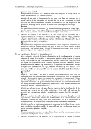 Psicopatología Y Semiología Psiquiátrica Ricardo Capponi M.
Página 77 de 231
porque no tengo cerebro".
Una paciente esquizofrénica dice: "me hacen andar como mongólica, de lado y con un solo
zapato. Me cambiaron la cara. La tengo mongólica".
Delirio de escisión o fragmentación: en este caso hay un trastorno de la
significación de las vivencias de unidad del yo, y los contenidos de estos
delirios son autodestrucciones, delirios de disolverse, de ser desgarrado por
potencias buenas y malas, delirios de duplicación o multiplicación del yo.
Ejemplo:
Un esquizofrénico crónico, nos refiere: "yo soy varias personas, de repente me toma el malo y
me dice que me mate, a veces le gana el bueno y no hago nada. Cuando orino, no sé quién lo
hace. No soy yo, son estas personas que me hacen orinar y me hacen parar".
Delirio de control o de influencia: en este caso hay un trastorno de la
significación de las vivencias de demarcación del yo o límites del yo, dando así
origen a delirios con contenidos de fuerzas extrañas que influyen sobre él, su
pensamiento, su cuerpo y sus actos.
Ejemplo:
En un primer brote una paciente esquizofrénica reclama: "se las arreglan con instrumento para
provocarme estados de éxtasis y orgasmos. Me meten un mono en el cuerpo. También se meten
en mi mente y me la ponen negra y obscura. Me hacen andar como puta y fue el cura de la
parroquia el que les dijo, porque yo le gustaba".
b) La significación delirante es hacia el entorno:
Desrealización y temple delirante: al principio se da con frecuencia, si bien no
siempre de modo demostrable, el sentimiento aún impreciso de que el entorno
se ha trasformado, de que resulta extraño e insólito (desrealización), raro, lleno
de signos no interpretables aún, lleno de significaciones no conocidas todavía
(temple delirante). O sea, hay trastornos de la significación del entorno, aunque
el significado captado aún sea vago, extraño, misterioso y poco preciso. Todo
esto es vivido por el paciente con un estado afectivo que denominamos
perplejidad.
Ejemplo:
Mujer de 37 años. Desde 15 días antes de consultar, serias alteraciones del sueño. Algo está
sucediendo que es una amenaza para ella. En su trabajo entró un cliente al que se le atendió con
un café, y al servírselo, lo degustó con una expresión significativa. La paciente pensó: "Él supo
que había preparado un café destinado a mí, con algún tóxico, y que se podían haber
equivocado pasándoselo a él... y dejé de tomar café en la oficina... ese mismo hombre ha pasado
por delante de mi casa en varios autos distintos, para despistar... estoy segura de todo esto, pero
no entiendo qué pasa y qué quieren hacerme...".
Delirio de referencia: en este caso hay un trastorno de la significación de los
eventos que ocurren en el medio ambiente, a los cuales el paciente los
consideraría como signos, señales y símbolos directamente dirigidos hacia él.
Ejemplo:
Una joven auditora de radio refiere que un locutor muy conocido dialogaba con ella
especialmente a través de las transmisiones, manifestándole, en un tono de intimidad, cuan
enamorado estaba de ella. Todo cuanto decía era referente a ella, y en las entrevistas de
periódicos hechas a tal locutor de fama, comprendía mensajes especiales en sus palabras.
Delirio de celos: el paciente presenta un trastorno de la significación de eventos
que, siendo intrascendentes, él les da un significado que confirma sus sospechas
de ser engañado por el ser querido.
Ejemplo:
Un paciente paranoico amarraba a su mujer al lecho durante la noche, por temor a que mientras
dormía, ella introdujera a su amante a la cama.
Delirio erotomaníaco: el trastorno de la significación es frente a eventos
 