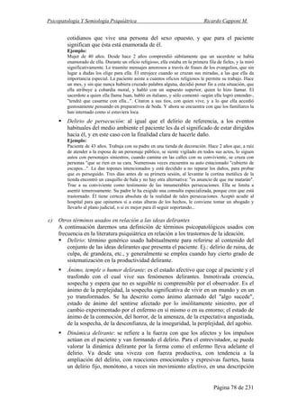 Psicopatología Y Semiología Psiquiátrica Ricardo Capponi M.
Página 78 de 231
cotidianos que vive una persona del sexo opuesto, y que para el paciente
significan que ésta está enamorada de él.
Ejemplo:
Mujer de 40 años. Desde hace 2 años comprendió súbitamente que un sacerdote se había
enamorado de ella. Durante un oficio religioso, ella estaba en la primera fila de fieles, y la miró
significativamente. Le trasmite mensajes amorosos a través de frases de los evangelios, que sin
lugar a dudas los elige para ella. Él enrojece cuando se cruzan sus miradas, a las que ella da
importancia especial. La paciente asiste a cuantos oficios religiosos le permite su trabajo. Hace
un mes, y sin que nunca hubiera cruzado palabra alguna, decidió poner fin a esta situación, que
ella atribuye a cobardía moral, y habló con un supuesto superior, quien lo hizo llamar. El
sacerdote a quien ella llama Juan, habló en italiano, y sólo comentó -según ella logró entender-,
"tendré que casarme con ella...". Citaron a sus tíos, con quien vive, y a lo que ella accedió
gustosamente pensando en preparativos de boda. Y ahora se encuentra con que los familiares la
han internado como si estuviera loca.
Delirio de persecución: al igual que el delirio de referencia, a los eventos
habituales del medio ambiente el paciente les da el significado de estar dirigidos
hacia él, y en este caso con la finalidad clara de hacerle daño.
Ejemplo:
Paciente de 43 años. Trabaja con su padre en una tienda de decoración. Hace 2 años que, a raíz
de atender a la esposa de un personaje público, se siente vigilado en todos sus actos, lo siguen
autos con personajes siniestros, cuando camina en las calles con su conviviente, se cruza con
personas "que se ríen en su cara. Numerosas veces encuentra su auto estacionado "cubierto de
escupos...". Le dan topones intencionados y está decidido a no reparar los daños, para probar
que es perseguido. Tres días antes de su primera sesión, al levantar la cortina metálica de la
tienda encontró un casquillo de bala y no hay otra alternativa: "es anuncio de que me matarán".
Trae a su conviviente como testimonio de las innumerables persecuciones. Ella se limita a
asentir temerosamente. Su padre le ha exigido una consulta especializada, porque cree que está
trastornado. Él tiene certeza absoluta de la realidad de tales persecuciones. Aceptó acudir al
hospital para que opinemos si a estas alturas de los hechos, le conviene tomar un abogado y
llevarlo al plano judicial, o si es mejor para él seguir soportando...
c) Otros términos usados en relación a las ideas delirantes
A continuación daremos una definición de términos psicopatológicos usados con
frecuencia en la literatura psiquiátrica en relación a los trastornos de la ideación.
Delirio: término genérico usado habitualmente para referirse al contenido del
conjunto de las ideas delirantes que presenta el paciente. Ej.: delirio de ruina, de
culpa, de grandeza, etc., y generalmente se emplea cuando hay cierto grado de
sistematización en la productividad delirante.
Ánimo, temple o humor delirante: es el estado afectivo que coge al paciente y el
trasfondo con el cual vive sus fenómenos delirantes. Inmotivada creencia,
sospecha y espera que no es seguible ni comprensible por el observador. Es el
ánimo de la perplejidad, la sospecha significativa de vivir en un mundo y en un
yo transformados. Se ha descrito como ánimo alarmado del "algo sucede",
estado de ánimo del sentirse afectado por lo insólitamente siniestro, por el
cambio experimentado por el enfermo en sí mismo o en su entorno; el estado de
ánimo de la conmoción, del horror, de la amenaza, de la expectativa angustiada,
de la sospecha, de la desconfianza, de la inseguridad, la perplejidad, del agobio.
Dinámica delirante: se refiere a la fuerza con que los afectos y los impulsos
actúan en el paciente y van formando el delirio. Para el entrevistador, se puede
valorar la dinámica delirante por la forma como el enfermo lleva adelante el
delirio. Va desde una viveza con fuerza productiva, con tendencia a la
ampliación del delirio, con reacciones emocionales y expresivas fuertes, hasta
un delirio fijo, monótono, a veces sin movimiento afectivo, en una descripción
 