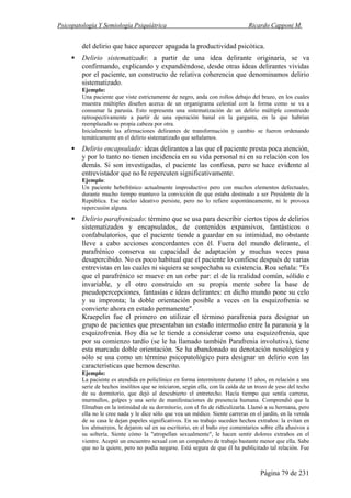 Psicopatología Y Semiología Psiquiátrica Ricardo Capponi M.
Página 79 de 231
del delirio que hace aparecer apagada la productividad psicótica.
Delirio sistematizado: a partir de una idea delirante originaria, se va
confirmando, explicando y expandiéndose, desde otras ideas delirantes vividas
por el paciente, un constructo de relativa coherencia que denominamos delirio
sistematizado.
Ejemplo:
Una paciente que viste estrictamente de negro, anda con rollos debajo del brazo, en los cuales
muestra múltiples diseños acerca de un organigrama celestial con la forma como se va a
consumar la parusía. Esto representa una sistematización de un delirio múltiple construido
retrospectivamente a partir de una operación banal en la garganta, en la que habrían
reemplazado su propia cabeza por otra.
Inicialmente las afirmaciones delirantes de transformación y cambio se fueron ordenando
temáticamente en el delirio sistematizado que señalamos.
Delirio encapsulado: ideas delirantes a las que el paciente presta poca atención,
y por lo tanto no tienen incidencia en su vida personal ni en su relación con los
demás. Si son investigadas, el paciente las confiesa, pero se hace evidente al
entrevistador que no le repercuten significativamente.
Ejemplo:
Un paciente hebefrénico actualmente improductivo pero con muchos elementos defectuales,
durante mucho tiempo mantuvo la convicción de que estaba destinado a ser Presidente de la
República. Ese núcleo ideativo persiste, pero no lo refiere espontáneamente, ni le provoca
repercusión alguna.
Delirio parafrenizado: término que se usa para describir ciertos tipos de delirios
sistematizados y encapsulados, de contenidos expansivos, fantásticos o
confabulatorios, que el paciente tiende a guardar en su intimidad, no obstante
lleve a cabo acciones concordantes con él. Fuera del mundo delirante, el
parafrénico conserva su capacidad de adaptación y muchas veces pasa
desapercibido. No es poco habitual que el paciente lo confiese después de varias
entrevistas en las cuales ni siquiera se sospechaba su existencia. Roa señala: "Es
que el parafrénico se mueve en un orbe par: el de la realidad común, sólido e
invariable, y el otro construido en su propia mente sobre la base de
pseudopercepciones, fantasías e ideas delirantes: en dicho mundo pone su celo
y su impronta; la doble orientación posible a veces en la esquizofrenia se
convierte ahora en estado permanente".
Kraepelin fue el primero en utilizar el término parafrenia para designar un
grupo de pacientes que presentaban un estado intermedio entre la paranoia y la
esquizofrenia. Hoy día se le tiende a considerar como una esquizofrenia, que
por su comienzo tardío (se le ha llamado también Parafrenia involutiva), tiene
esta marcada doble orientación. Se ha abandonado su denotación nosológica y
sólo se usa como un término psicopatológico para designar un delirio con las
características que hemos descrito.
Ejemplo:
La paciente es atendida en policlínico en forma intermitente durante 15 años, en relación a una
serie de hechos insólitos que se iniciaron, según ella, con la caída de un trozo de yeso del techo
de su dormitorio, que dejó al descubierto el entretecho. Hacía tiempo que sentía carreras,
murmullos, golpes y una serie de manifestaciones de presencia humana. Comprendió que la
filmaban en la intimidad de su dormitorio, con el fin de ridiculizarla. Llamó a su hermana, pero
ella no le cree nada y le dice sólo que vea un médico. Siente carreras en el jardín, en la vereda
de su casa le dejan papeles significativos. En su trabajo suceden hechos extraños: la evitan en
los almuerzos, le dejaron sal en su escritorio, en el baño oye comentarios sobre ella alusivos a
su soltería. Siente cómo la "atropellan sexualmente", le hacen sentir dolores extraños en el
vientre. Aceptó un encuentro sexual con un compañero de trabajo bastante menor que ella. Sabe
que no la quiere, pero no podía negarse. Está segura de que él ha publicitado tal relación. Fue
 