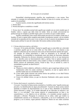 Psicopatología Y Semiología Psiquiátrica Ricardo Capponi M.
Página 8 de 231
B. Concepto de normalidad
Normalidad etimologicamente significa dar cumplimiento a una norma. Para
entender el concepto de normalidad debemos abordar el tema de la norma, tal como es
usado en la actualidad.
A juicio nuestro, existen dos significados del termino norma:
1. Norma ideal
2. Norma descriptiva o estadística o modal
1. Norma ideal: Se considera normal todo aquello que cumple con un cierto modelo que el
hombre valora y supone que debe tratar de tender. Seria un estado convencional de
perfeccion que no siempre es posible lograr, pero es la norma a la que se debe aspirar.
Aquello considerado como norma ideal puede provenir de un modelo creado por el
hombre, el cual se supone debe cumplirse para poder considerarse normal, o de un modelo
extraido de la naturaleza de los seres vivos, al que se le da el caracter de paradigma en que
basarse para calificar lo sano de lo desviado. Revisemos ambas normas ideales.
1. 1. Norma ideal prescriptiva o del deber.
Concepto: Es la norma del deber. Normal es aquello que es como debe ser y desviado
o anormal, aquello que no es como debe ser. Este deber ser es, en relacion a una
hip6tesis coherente que da cuenta de como seria un funcionamiento optimo del sujeto.
Un ejemplo de norma prescriptiva o ideal en psiquiatria es la derivada del
psicoanalisis. La normalidad es considerada como una matriz de funciones altamente
integradas. Relaciona los diversos elementos constitutivos del yo en una interaccion
que se describe como un funcionamiento ideal y optimo. Esto se aprecia cuando un
psicoanalista habla de salud mental, como cuando se refiere al complejo problema de
definir criterios de tratamiento exitoso. Freud lo dijo: "Un yo normal es, como la
normalidad en general, un ideal ficticio".
Limitaciones:
a) Plantea un criterio subjetivo, arbitrario y selectivo, que es aquel que subyace en los
fundamentos sobre los cuales construye su hipotesis, al cual se supone debe el
hombre tender para ser considerado normal.
b) Como nadie puede alcanzar una norma teorica tan perfecta, es un ideal ficticio
frente al cual todos somos anormales.
c) Carece de utilidad clinica, ya que no discierne finalmente sobre quien necesita
ayuda.
1.2. Norma ideal natural, constitutiva o funcional.
Concepto: Cuzzolaro la llama norma constitutiva y la define como "aquella norma que
precede a la identificaci6n de algun procedimiento". Eynseck la llama norma natural
apelando al modelo de funcionamiento en el cual se basa. Hofstatter la denomina
norma funcional y senala: "es el estado adecuado de un individuo en relacion a sus
fines y a su actividad".' Esta norma enjuicia el comportamiento en base a las
caracteristicas y a los objetivos de un individuo, y lo considera normal cuando es
adecuado y eficiente. Presupone la existencia de un orden, orden que tendria su
cumplimiento maximo en la eficiencia y adecuaci6n, o sea en el rendimiento, en el
progreso y en la estetica, segun patrones subjetivos. Detras de este orden existirian
 
