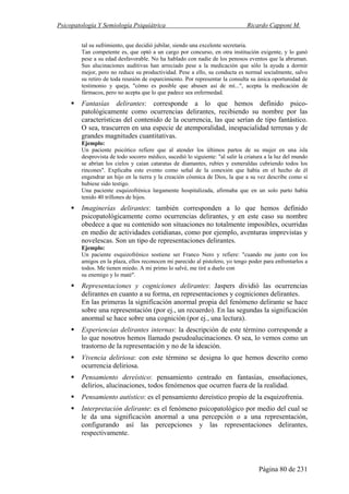 Psicopatología Y Semiología Psiquiátrica Ricardo Capponi M.
Página 80 de 231
tal su sufrimiento, que decidió jubilar, siendo una excelente secretaria.
Tan competente es, que optó a un cargo por concurso, en otra institución exigente, y lo ganó
pese a su edad desfavorable. No ha hablado con nadie de los penosos eventos que la abruman.
Sus alucinaciones auditivas han arreciado pese a la medicación que sólo la ayuda a dormir
mejor, pero no reduce su productividad. Pese a ello, su conducta es normal socialmente, salvo
su retiro de toda reunión de esparcimiento. Por representar la consulta su única oportunidad de
testimonio y queja, "cómo es posible que abusen así de mí...", acepta la medicación de
fármacos, pero no acepta que lo que padece sea enfermedad.
Fantasías delirantes: corresponde a lo que hemos definido psico-
patológicamente como ocurrencias delirantes, recibiendo su nombre por las
características del contenido de la ocurrencia, las que serían de tipo fantástico.
O sea, trascurren en una especie de atemporalidad, inespacialidad terrenas y de
grandes magnitudes cuantitativas.
Ejemplo:
Un paciente psicótico refiere que al atender los últimos partos de su mujer en una isla
desprovista de todo socorro médico, sucedió lo siguiente: "al salir la criatura a la luz del mundo
se abrían los cielos y caían cataratas de diamantes, rubíes y esmeraldas cubriendo todos los
rincones". Explicaba este evento como señal de la conexión que había en el hecho de él
engendrar un hijo en la tierra y la creación cósmica de Dios, la que a su vez describe como si
hubiese sido testigo.
Una paciente esquizofrénica largamente hospitalizada, afirmaba que en un solo parto había
tenido 40 trillones de hijos.
Imaginerías delirantes: también corresponden a lo que hemos definido
psicopatológicamente como ocurrencias delirantes, y en este caso su nombre
obedece a que su contenido son situaciones no totalmente imposibles, ocurridas
en medio de actividades cotidianas, como por ejemplo, aventuras imprevistas y
novelescas. Son un tipo de representaciones delirantes.
Ejemplo:
Un paciente esquizofrénico sostiene ser Franco Nero y refiere: "cuando me junto con los
amigos en la plaza, ellos reconocen mi parecido al pistolero, yo tengo poder para enfrentarlos a
todos. Me tienen miedo. A mi primo lo salvé, me tiré a duelo con
su enemigo y lo maté".
Representaciones y cogniciones delirantes: Jaspers dividió las ocurrencias
delirantes en cuanto a su forma, en representaciones y cogniciones delirantes.
En las primeras la significación anormal propia del fenómeno delirante se hace
sobre una representación (por ej., un recuerdo). En las segundas la significación
anormal se hace sobre una cognición (por ej., una lectura).
Experiencias delirantes internas: la descripción de este término corresponde a
lo que nosotros hemos llamado pseudoalucinaciones. O sea, lo vemos como un
trastorno de la representación y no de la ideación.
Vivencia deliriosa: con este término se designa lo que hemos descrito como
ocurrencia deliriosa.
Pensamiento dereístico: pensamiento centrado en fantasías, ensoñaciones,
delirios, alucinaciones, todos fenómenos que ocurren fuera de la realidad.
Pensamiento autístico: es el pensamiento dereístico propio de la esquizofrenia.
Interpretación delirante: es el fenómeno psicopatológico por medio del cual se
le da una significación anormal a una percepción o a una representación,
configurando así las percepciones y las representaciones delirantes,
respectivamente.
 