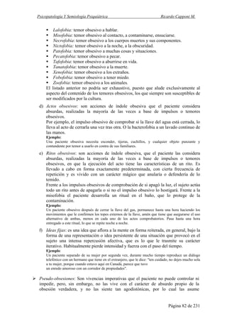 Psicopatología Y Semiología Psiquiátrica Ricardo Capponi M.
Página 82 de 231
Lalofobia: temor obsesivo a hablar.
Misofobia: temor obsesivo al contacto, a contaminarse, ensuciarse.
Necrofobia: temor obsesivo a los cuerpos muertos y sus componentes.
Nictofobia: temor obsesivo a la noche, a la obscuridad.
Patofobia: temor obsesivo a muchas cosas y situaciones.
Pecatofobia: temor obsesivo a pecar.
Tafofobia: temor obsesivo a aburrirse en vida.
Tanatofobia: temor obsesivo a la muerte.
Xenofobia: temor obsesivo a los extraños.
Fobofobia: temor obsesivo a tener miedo.
Zoofobia: temor obsesivo a los animales.
El listado anterior no podría ser exhaustivo, puesto que alude exclusivamente al
aspecto del contenido de los temores obsesivos, los que siempre son susceptibles de
ser modificados por la cultura.
d) Actos obsesivos: son acciones de índole obsesiva que el paciente considera
absurdas, realizadas la mayoría de las veces a base de impulsos o temores
obsesivos.
Por ejemplo, el impulso obsesivo de comprobar si la llave del agua está cerrada, lo
lleva al acto de cerrarla una vez tras otra. O la bacterofobia a un lavado continuo de
las manos.
Ejemplo:
Una paciente obsesiva necesita esconder, tijeras, cuchillos, y cualquier objeto punzante y
contundente por temor a usarlo en contra de sus familiares.
e) Ritos obsesivos: son acciones de índole obsesiva, que el paciente las considera
absurdas, realizadas la mayoría de las veces a base de impulsos o temores
obsesivos, en que la ejecución del acto tiene las características de un rito. Es
llevado a cabo en forma exactamente predeterminada, con cierta frecuencia de
repetición y es vivido con un carácter mágico que anularía o defendería de lo
temido.
Frente a los impulsos obsesivos de comprobación de si apagó la luz, el sujeto actúa
todo un rito antes de apagarla o si no el impulso obsesivo lo hostigará. Frente a la
misofobia el paciente desarrolla un ritual en el baño, que lo protege de la
contaminación.
Ejemplo:
Un paciente obsesivo después de cerrar la llave del gas, permanece hasta una hora haciendo los
movimientos que le confirmen los topes externos de la llave, amén que tiene que asegurarse el uso
alternativo de ambas, menos en cada uno de los actos comprobatorios. Pasa hasta una hora
entregado a este ritual, lo que se repite noche a noche.
f) Ideas fijas: es una idea que aflora a la mente en forma reiterada, en general, bajo la
forma de una representación o idea persistente de una situación que provocó en el
sujeto una intensa repercusión afectiva, que es lo que le trasmite su carácter
iterativo. Habitualmente pierde intensidad y fuerza con el paso del tiempo.
Ejemplo:
Un paciente separado de su mujer por segunda vez, durante mucho tiempo reproduce un diálogo
telefónico con un hermano que tiene en el extranjero, que le dice: "ten cuidado, no dejes mucho sola
a tu mujer, porque cuando estuvo aquí en Canadá, parece que tuvo
un enredo amoroso con un corredor de propiedades".
Pseudo-obsesiones: Son vivencias imperativas que el paciente no puede controlar ni
impedir, pero, sin embargo, no las vive con el carácter de absurdo propio de la
obsesión verdadera, y no las siente tan agodistónicas, por lo cual las asume
 