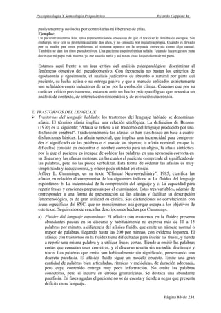 Psicopatología Y Semiología Psiquiátrica Ricardo Capponi M.
Página 83 de 231
pasivamente y no lucha por controlarlas ni liberarse de ellas.
Ejemplos:
Un paciente mientras leía, tenía representaciones obsesivas de que el texto se le llenaba de escupos. Sin
embargo, vive con su problema durante dos años, y no consulta por iniciativa propia. Cuando es llevado
por su madre por otros problemas, el síntoma aparece en la segunda entrevista como algo casual.
También se dan los ritos pseudoesivos. Una paciente esquizofrénica señala: "cuando hacen gestos para
decir que mi papá está muerto, yo me toco la nariz y así no es chao lo que dicen de mi papá.
Estamos aquí frente a un área crítica del análisis psicopatológico: discriminar el
fenómeno obsesivo del pseudoobsesivo. Con frecuencia no bastan los criterios de
egodistonía y egosintonía, el análisis judicativo de absurdo o natural por parte del
paciente, su lucha activa o su entrega pasiva y que a menudo aplicados estrictamente
son señalados como inductores de error por la evolución clínica. Creemos que por su
carácter crítico precisamente, estamos ante un hecho psicopatológico que necesita un
análisis de contexto, de interrelación sintomática y de evolución diacrónica.
E. TRASTORNOS DEL LENGUAJE
Trastornos del lenguaje hablado: los trastornos del lenguaje hablado se denominan
afasia. El término afasia implica una relación etiológica. La definición de Benson
(1970) es la siguiente: "Afasia se refiere a un trastorno del lenguaje producido por una
disfunción cerebral". Tradicionalmente las afasias se han clasificado en base a cuatro
disfunciones básicas: La afasia sensorial, que implica una incapacidad para compren-
der el significado de las palabras o el uso de los objetos; la afasia nominal, en que la
dificultad consiste en encontrar el nombre correcto para un objeto, la afasia sintáctica
por la que el paciente es incapaz de colocar las palabras en una secuencia correcta en
su discurso y las afasias motoras, en las cuales el paciente comprende el significado de
las palabras, pero no las puede verbalizar. Esta forma de ordenar las afasias es muy
simplificada y reduccionista, y ofrece poca utilidad en clínica.
Jeffrey L. Cummings, en su texto "Clinical Neuropsychiatry", 1985, clasifica las
afasias en relación al compromiso de los siguientes índices: a. La fluidez del lenguaje
espontáneo. b. La indemnidad de la comprensión del lenguaje y c. La capacidad para
repetir frases y oraciones propuestas por el examinador. Estas tres variables, además de
corresponder a una forma de presentación de las afasias y facilitar su descripción
fenomenológica, es de gran utilidad en clínica. Sus disfunciones se correlacionan con
áreas específicas del SNC, que no mencionamos acá porque escapa a los objetivos de
este texto. Seguiremos de cerca las descripciones hechas por Cummings.
a) Fluidez del lenguaje espontáneo: El afásico con trastornos en la fluidez presenta
abundantes pausas en su discurso y habitualmente no expresa más de 10 a 15
palabras por minuto, a diferencia del afásico fluido, que emite un número normal o
mayor de palabras, llegando hasta las 200 por mintuo, con evidente logorrea. El
afásico con trastornos en la fluidez tiene dificultades para iniciar las frases, y tiende
a repetir una misma palabra y a utilizar frases cortas. Tiende a omitir las palabras
cortas que conectan unas con otras, y el discurso resulta sin melodía, disrítmico y
tosco. Las palabras que emite son habitualmente sin significado, presentando una
discreta parafasia. El afásico fluido sigue un modelo opuesto. Emite una gran
cantidad de palabras bien articuladas, rítmicas y melódicas, de duración adecuada,
pero cuyo contenido entrega muy poca información. No omite las palabras
conectoras, pero sí incurre en errores gramaticales. Se destaca una abundante
parafasia. En fases agudas el paciente no se da cuenta y tiende a negar que presenta
déficits en su lenguaje.
 
