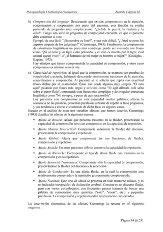 Psicopatología Y Semiología Psiquiátrica Ricardo Capponi M.
Página 84 de 231
b) Comprensión del lenguaje: Descartando que existan compromisos en la atención,
concentración y cooperación por parte del paciente, esta función se evalúa
partiendo de preguntas muy simples como: "¿Señale la puerta, la ventana y la
silla?". Luego una serie de preguntas de complejidad creciente, en que el paciente
debe contestar sí o no.
Ejemplo de una fácil: "¿Su nombre es José?", y una más difícil, "¿Usted se pone los
zapatos después de los calcetines?" (Cummings, 1985). Finalmente, la comprensión
de estructuras lingüísticas un poco más complejas puede ser evaluada con frases
como "¿Si un león y un tigre están peleando, y el león es muerto por el tigre, cuál
animal quedó vivo?", o"¿el hermano de mi mujer es hombre o mujer?" (Goodglas -
Kaplan, 1972).
Hay afásicos que tienen comprometida la capacidad de comprensión, y otros cuyo
compromiso es mínimo o no existe.
c) Capacidad de repetición: Al igual que la comprensión, se examina con pruebas de
complejidad creciente, habiendo descartado previamente trastornos de la atención,
concentración y cooperación. Al paciente se le solicita que repita con exactitud
frases dichas por el examinador. Éstas van desde algunas muy simples "Él está
aquí" pasando por frases más largas y difíciles como "El ágil dálmata café saltó
sobre el perro flojo", terminando con frases más complejas y de irregular estructura
lingüística como "No siempre, a pesar de que será posible".
Los pacientes con compromiso en esta capacidad omiten palabras, alteran la
secuencia de las palabras, presentan parafasias al tratar de repetir la frase propuesta,
y una tendencia a alterar el contenido de dicha frase en algunos casos.
Basado en el análisis de estas tres variables clínicas que hemos descrito, Cummings
(1985) clasifica las afasias de la siguiente manera:
Afasia de Brocca: Afasia que presenta trastorno en la fluidez, preservando la
capacidad de comprensión pero con compromiso en la capacidad de repetición.
Afasia Motora Trascortical: Compromete solamente la fluidez del discurso,
preservando la comprensión y repetición.
Afasia Global: Afasia que compromete las tres funciones, de fluidez.
comprensión y repetición.
Afasia Aislada: En estos pacientes sólo se conserva la capacidad de repetición.
Afasia de Wernicke: Corresponde al tipo de afasia fluida con trastorno en la
comprensión y en la repetición.
Afasia Sensorial Trascortical: Compromete sólo la capacidad de comprensión,
preservándose la fluidez del discurso y la repetición.
Afasia de Conducción: Es una afasia fluida, en la cual la comprensión está
relativamente conservada y la repetición groseramente comprometida.
Afasia Nominal: Este tipo de afasia se presenta en todo trastorne afásico, y es
un indicador inespecífico de disfunción cerebral. Consiste en un discurso fluido,
pero con varios circunloquios, con frecuentes pausas tratando de buscar una
palabra de connotación muy genérica ("esto", "cosas", etc.) y pequeñas
parafasias. La comprensión y repetición están relativamente conservadas.
La descripción sistemática de las afasias, Cummings la resume en el siguiente
esquema.
 