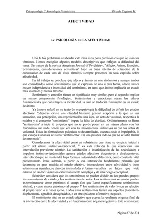 Psicopatología Y Semiología Psiquiátrica Ricardo Capponi M.
Página 87 de 231
AFECTIVIDAD
l.c. PSICOLOGÍA DE LA AFECTIVIDAD
Uno de los problemas al abordar este tema es la poca precisión con que se usan los
términos. Hemos escogido algunos modelos descriptivos que reflejan la dificultad del
tema. Un trabajo de la revista American Journal of Psychiatry, "Afecto, Animo, Emoción,
Sentimientos, consideraciones semánticas" hace un buen intento de aclaración de la
connotación de cada uno de estos términos siempre presentes en todo capítulo sobre
afectividad.
En tal trabajo se concluye que afecto y ánimo no son sinónimos y aunque ambos
son considerados como sentimientos que se expresan de una u otra forma, afecto indica
mayor independencia e intensidad del sentimiento, en tanto que ánimo implicaría un estado
más sostenido y menos flexible.
Sentimiento y emoción tienen un significado muy similar, pero el segundo implica
un mayor componente fisiológico. Sentimientos y emociones serían los pilares
fundamentales que constituyen la afectividad, la cual se traducirá finalmente en un estado
de ánimo.
Ya Jaspers señaló en su texto de psicopatología la dificultad de definir los estados
afectivos: "Mientras existe una claridad bastante general respecto a lo que es una
sensación, una percepción, una representación, una idea, un acto de voluntad, respecto a la
palabra y al concepto "sentimiento" impera la falta de claridad. Ordinariamente se llama
"sentimiento" a todo lo psíquico que no se puede poner en un mismo plano con los
fenómenos que nada tienen que ver con los movimientos instintivos ni con los actos de
voluntad. Todas las formaciones psíquicas no desarrolladas, oscuras, todo lo impalpable, lo
que escapa al análisis se llama "sentimiento". En una palabra todo lo que no se sabe llamar
de otro modo".
Consideramos la afectividad como un subsistema que tiene su ejercicio inicial a
partir del estrato instintivo-tendencial. Y es esta relación la que condiciona una
interrelación prevalente ulterior. La satisfacción o insatisfacción de las necesidades e
impulsos instintivo-tendenciales genera estados afectivos placenteros o displacenteros,
interrelación que se mantendrá bajo formas e intensidades diferentes, como constante vital
predominante. Pero, además, a partir de esa interacción fundamental primaria que
determina en gran medida el estado afectivo, interacciones entre afectividad y otros
subsistemas mentales, se dan con intensidades y formas variables ue hacen que todo
estudio de la afectividad sea extremadamente complejo y de alto riesgo conceptual.
Schneider considera que los sentimientos se pueden dividir en dos grandes grupos:
los sentimientos de estado y los sentimientos de valor. Los sentimientos de estado pueden
experminentarse como próximos al cuerpo (los que llamó específicamente sentimientos
vitales), y como menos próximos al cuerpo. Y los sentimientos de valor lo son en relación
al propio valor, o al valor ajeno. Todos estos sentimientos tienen sus aspectos placentero-
displacentero, agradble-desagradable, o en otras palabras afirmativo-negativo.
El sentimiento vital es un estado afectivo que exprea la resultante psíquica final de
la interacción entre la afectividad y el funcionamiento órgano/vegetativo. Este sentimiento
 