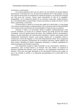 Psicopatología Y Semiología Psiquiátrica Ricardo Capponi M.
Página 89 de 231
revisaremos a continuación. '
En resumen podríamos decir que los afectos son movimientos de energía psíquica
directamente vivenciados por el yo, de gran fuerza impulsora de la vida psíquica, con una
muy especial intervención en la dinámica de regulación psíquica y en interacción constante
con otras áreas del vivenciar. Tienen como característica el sello de lo agradable-
desagradable y de la ordenación bipolar de los contrarios (amor-odio, miedo-confianza,
etc.). Son diferenciables en general bajo consenso prevalente en estados de ánimo o humor
básico, sentimientos y emociones.
El humor básico o ánimo es la forma más estable de la afectividad, y la más ligada
a los estratos constitucionales y temperamentales. Da la coloración afectiva más perdurable
y por lo tanto la más característica de la personalidad a lo largo de toda su existencia.
Emoción se llama a un movimiento afectivo complejo, fundamentalmente como
reacción inmediata a la acción de un estímulo eficiente que puede provenir del mundo
circundante, como del mundo interior del sujeto. Son complejos afectivos momentáneos,
fugaces, de gran intensidad y de exteriorización inmediata y evidente, tanto porque tienen
componentes autonómicos intensos, como porque tienden por su naturaleza misma a
comunicarse a través del lenguaje o a través del comportamiento motriz. De la integración
armónica de los elementos constituyentes de la respuesta emocional: reporte subjetivo (el
darse cuenta e identificar el estado), componente autonómico y conducta, dependerán los
alcances patógenos del fenómeno emocional.
Los sentimientos ocupan un lugar intermedio en sus características cualitativas y
cuantitativas, entre el humor básico y la emoción. Son más estables, no requieren la
presencia inmediata del estímulo como la emoción y sus componentes autonómicos son
mínimos. Talvez por este lugar intermedio en los movimientos afectivos que ocupan, es
que se ha centrado el análisis y la ordenación psicopatológica de la afectividad en los
sentimientos.
 