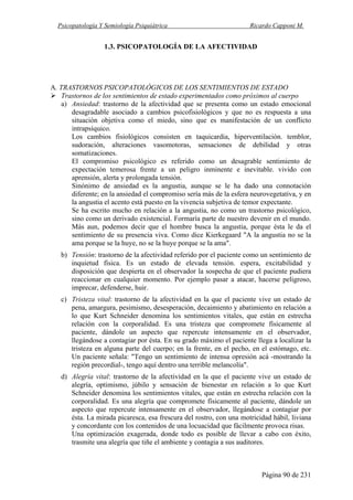 Psicopatología Y Semiología Psiquiátrica Ricardo Capponi M.
Página 90 de 231
1.3. PSICOPATOLOGÍA DE LA AFECTIVIDAD
A. TRASTORNOS PSICOPATOLÓGICOS DE LOS SENTIMIENTOS DE ESTADO
Trastornos de los sentimientos de estado experimentados como próximos al cuerpo
a) Ansiedad: trastorno de la afectividad que se presenta como un estado emocional
desagradable asociado a cambios psicofisiológicos y que no es respuesta a una
situación objetiva como el miedo, sino que es manifestación de un conflicto
intrapsíquico.
Los cambios fisiológicos consisten en taquicardia, hiperventilación. temblor,
sudoración, alteraciones vasomotoras, sensaciones de debilidad y otras
somatizaciones.
El compromiso psicológico es referido como un desagrable sentimiento de
expectación temerosa frente a un peligro inminente e inevitable. vivido con
aprensión, alerta y prolongada tensión.
Sinónimo de ansiedad es la angustia, aunque se le ha dado una connotación
diferente; en la ansiedad el compromiso sería más de la esfera neurovegetativa, y en
la angustia el acento está puesto en la vivencia subjetiva de temor expectante.
Se ha escrito mucho en relación a la angustia, no como un trastorno psicológico,
sino como un derivado existencial. Formaría parte de nuestro devenir en el mundo.
Más aun, podemos decir que el hombre busca la angustia, porque ésta le da el
sentimiento de su presencia viva. Como dice Kierkegaard "A la angustia no se la
ama porque se la huye, no se la huye porque se la ama".
b) Tensión: trastorno de la afectividad referido por el paciente como un sentimiento de
inquietud física. Es un estado de elevada tensión. espera, excitabilidad y
disposición que despierta en el observador la sospecha de que el paciente pudiera
reaccionar en cualquier momento. Por ejemplo pasar a atacar, hacerse peligroso,
imprecar, defenderse, huir.
c) Tristeza vital: trastorno de la afectividad en la que el paciente vive un estado de
pena, amargura, pesimismo, desesperación, decaimiento y abatimiento en relación a
lo que Kurt Schneider denomina los sentimientos vitales, que están en estrecha
relación con la corporalidad. Es una tristeza que compromete físicamente al
paciente, dándole un aspecto que repercute intensamente en el observador,
llegándose a contagiar por ésta. En su grado máximo el paciente llega a localizar la
tristeza en alguna parte del cuerpo; en la frente, en el pecho, en el estómago, etc.
Un paciente señala: "Tengo un sentimiento de intensa opresión acá -mostrando la
región precordial-, tengo aquí dentro una terrible melancolía".
d) Alegría vital: trastorno de la afectividad en la que el paciente vive un estado de
alegría, optimismo, júbilo y sensación de bienestar en relación a lo que Kurt
Schneider denomina los sentimientos vitales, que están en estrecha relación con la
corporalidad. Es una alegría que compromete físicamente al paciente, dándole un
aspecto que repercute intensamente en el observador, llegándose a contagiar por
ésta. La mirada picaresca, esa frescura del rostro, con una motricidad hábil, liviana
y concordante con los contenidos de una locuacidad que fácilmente provoca risas.
Una optimización exagerada, donde todo es posible de llevar a cabo con éxito,
trasmite una alegría que tiñe el ambiente y contagia a sus auditores.
 