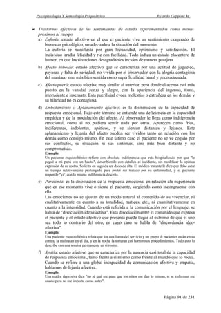 Psicopatología Y Semiología Psiquiátrica Ricardo Capponi M.
Página 91 de 231
Trastornos afectivos de los sentimientos de estado experimentados como menos
próximos al cuerpo
a) Euforia: estado afectivo en el que el paciente vive un sentimiento exagerado de
bienestar psicológico, no adecuado a la situación del momento.
La euforia se manifiesta por gran locuacidad, optimismo y satisfacción. El
individuo irradia felicidad y ríe con facilidad. Todo indica un estado placentero de
humor, en que las situaciones desagradables inciden de manera pasajera.
b) Afecto heboide: estado afectivo que se caracteriza por una actitud de jugueteo,
payaseo y falta de seriedad, no vivida por el observador con la alegría contagiosa
del maníaco sino más bien sentida como superficialidad banal y poco adecuada.
c) Afecto pueril: estado afectivo muy similar al anterior, pero donde el acento está más
puesto en la vanidad zonza y alegre, con la apariencia del ingenuo, tonto,
imprudente e insensato. Esta puerilidad evoca molestias o extrañeza en los demás, y
su hilaridad no es contagiosa.
d) Embotamiento o Aplanamiento afectivo: es la disminución de la capacidad de
respuesta emocional. Bajo este término se entiende una deficiencia en la capacidad
empática y de la modulación del afecto. Al observador le llega como indiferencia
emocional, como si no pudiera sentir nada por otros. Aparecen como fríos,
indiferentes, indolentes, apáticos, y se sienten distantes y lejanos. Este
aplanamiento y lejanía del afecto pueden ser vividos tanto en relación con los
demás como consigo mismo. En este último caso el paciente no se ve cogido por
sus conflictos, su situación ni sus síntomas, sino más bien distante y no
comprometido.
Ejemplo:
Un paciente esquizofrénico refiere con absoluta indiferencia que está hospitalizado por que "le
pegué a mi papá con un hacha", describiendo con detalles el incidente, sin modificar la apática
expresión de su rostro. Solicita en seguida ser dado de alta. El médico tratante le dice que debe estar
un tiempo relativamente prolongado para poder ser tratado por su enfermedad, y el paciente
responde "yá', con la misma indiferencia descrita.
e) Paratimia: es la disociación de la respuesta emocional en relación ala experiencia
que en ese momento vive o siente el paciente, surgiendo como incongruente con
ella.
Las emociones no se ajustan de un modo natural al contenido de su vivenciar, ni
cualitativamente en cuanto a su tonalidad, matices, etc., ni cuantitativamente en
cuanto a la intensidad. Cuando está referida a la comunicación por el lenguaje, se
habla de "disociación ideoafectiva". Esta disociación entre el contenido que expresa
el paciente y el estado afectivo que presenta puede llegar al extremo de que el uno
sea todo lo contrario del otro, en cuyo caso se habla de "discordancia ideo-
afectiva".
Ejemplo:
Una paciente esquizofrénica relata que los auxiliares del servicio y un grupo dt pacientes están en su
contra, la maltratan en el día, y en la noche la torturan coi horrorosos procedimientos. Todo esto lo
describe con una sonrisa permanente en si rostro.
f) Apatía: estado afectivo que se caracteriza por la ausencia casi total de la capacidad
de respuesta emocional, tanto frente a sí mismo como frente al mundo que lo rodea.
Cuando se refiere a una global incapacidad de comunicación afectiva y empatía,
hablamos de lejanía afectiva.
Ejemplo:
Una madre depresiva dice "no sé qué me pasa que los niños me dan lo mismo, si se enferman me
asusto pero no me importa como antes".
 