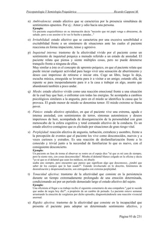 Psicopatología Y Semiología Psiquiátrica Ricardo Capponi M.
Página 93 de 231
n) Ambivalencia: estado afectivo que se caracteriza por la presencia simultánea de
sentimientos opuestos. Por ej.: Amor y odio hacia una persona.
Ejemplo:
Un paciente esquizofrénico en su internación decía "necesito que mi papá venga a abrazarme, de
saludo, pero a ese asesino si lo veo lo hecho a patadas..."
o) Irritabilidad: estado afectivo que se caracteriza por una excesiva sensibilidad o
excitabilidad frente a un sinnúmero de situaciones ante las cuales el paciente
reacciona en forma impaciente, tenso y agresivo.
p) Inquietud interna: trastorno de la afectividad vivido por el paciente como un
sentimiento de inquietud psíquica a menudo referido a un estado de ansiedad. El
paciente relata que piensa y siente múltiples cosas, pero no puede detenerse
tranquilo frente a ninguna de ellas.
Muy similar a éste es el concepto de apremio psíquico, en que el paciente relata que
puede iniciar cualquier actividad para luego vivir una sensación de aburrimiento y
deseo casi imperioso de retirarse e iniciar otra. Coge un libro, luego lo deja,
escucha música, enseguida se levanta para ir a visitar a un amigo; estando allá, de
repente se para inesperadamente para ir a la casa a trabajar en algo, asunto que
abandonará también a poco andar.
q) Miedo: estado afectivo vivido como una reacción emocional frente a una situación
de la cual hay que huir, o enfrentar con todas las energías. Se acompaña a cambios
psicológicos similares a la angustia, pero en el miedo se identifica la causa que lo
provoca. El grado menor de miedo se denomina temor. El miedo extremo se llama
pavor.
r) Pánico: estado afectivo episódico, en que el paciente vive una extrema, aguda e
intensa ansiedad, con sentimientos de terror, síntomas autonómicos y deseos
imperiosos de huir, acompañada de desorganización de la personalidad con gran
menoscabo de la esfera cognitiva y total comando afectivo de la conducta. Es un
estado afectivo contagioso que es elicitado por situaciones de gran riesgo vital.
s) Perplejidad: reacción afectiva de angustia, turbación, extrañeza y asombro, frente a
la percepción de eventos que el paciente los vive como desconocidos, nuevos y a
veces curiosos y extraños. Es una reacción de desfamiliarización frente a lo
conocido y trivial junto a la necesidad de familiarizar lo que es nuevo, con el
consiguiente desconcierto.
Ejemplo:
Un paciente en fase de trema al observar su rostro en el espejo dice "sé que es mí cara de siempre,
pero la siento rara, con cosas desconocidas". Miraba el delantal blanco colgado en la oficina y decía
"yo sé que es el delantal que usan los médicos, mi abuelo
usaba uno siempre, pero encuentro que parece que significan algo que desconozco, ¿tendré que
saber de los cuerpos que lo han usado?". Estando involucrado en lo descrito, fenómenos de
desrealización y despersonalización, son entregados con extrema perplejidad.
t) Tenacidad afectiva: trastorno de la afectividad que consiste en la persistencia
durante un tiempo extremadamente prolongado de una emoción determinada,
condicionando así por un período demasiado largo el estado afectivo del sujeto.
Ejemplo:
Una oficinista al llegar a su trabajo recibe el siguiente comentario de una compañera "¿qué te sucede
que andas de negra hoy día?", a propósito de un cambio de peinado. La paciente estuvo semanas
arrastrando la emoción de vergüenza por dicho episodio, diagnosticándosele una reacción vivencial
anormal.
u) Rigidez afectiva: trastorno de la afectividad que consiste en la incapacidad que
presenta el paciente para adoptar un determinado sentimiento afectivo, y
 