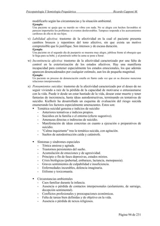 Psicopatología Y Semiología Psiquiátrica Ricardo Capponi M.
Página 94 de 231
modificarlo según las circunstancias y la situación ambiental.
Ejemplo:
Una paciente se queja que su marido no vibra con nada. No se alegra con hechos favorables ni
parecen importarles los problemas ni eventos desfavorables. Tampoco responde a los acercamientos
cariñosos de ella ni de sus hijos.
v) Labilidad afectiva: trastorno de la afectividad en la cual el paciente presenta
cambios bruscos y repentinos del tono afectivo, sin que exista un motivo
comprensible que lo justifique. Son intensos y de escasa duración.
Ejemplo:
Una paciente en el segundo día de puerperio se muestra muy alegre, jubilosa frente al obsequio que
le llega para su bebé, y al ponérselo sobre la cama se pone a llorar.
w) Incontinencia afectiva: trastorno de la afectividad caracterizado por una falta de
control en la exteriorización de los estados afectivos. Hay una manifiesta
incapacidad para contener especialmente los estados emocionales, los que además
aparecen desencadenados por cualquier estímulo, aun los de pequeña magnitud.
Ejemplo:
Un paciente en proceso de demenciación estalla en llanto cada vez que en su discurso menciona
relaciones interpersonales.
x) Pensamientos suicidas: trastorno de la afectividad caracterizado por el deseo de no
seguir viviendo a raíz de la pérdida de la capacidad de motivarse o entusiasmarse
con la vida. Puede ir desde un estar hastiado de la vida, desear estar muerto y tener
fantasías de inexistencia, hasta ideas autodestructivas, terminando en tentativas de
suicidio. Kielholz ha desarrollado un esquema de evaluación del riesgo suicida
enumerando los factores especialmente amenazantes. Estos son:
Temática suicidal genuina e indicios de suicidio
- Anteriores tentativas e indicios propios.
- Suicidios en la familia o el entorno (efecto sugestivo).
- Amenazas directas o indirectas de suicidio.
- Manifestación de ideas concretas en cuanto a ejecución o preparativos de
suicidio.
- "Calma inquietante" tras la temática suicida, con agitación.
- Sueños de autodestrucción caída y catástrofe.
Síntomas y síndromes especiales
- Tónica ansiosa y agitada.
- Trastornos persistentes del sueño.
- Acumulación de emociones y de agresividad.
- Principio o fin de fases depresivas, estados mixtos.
- Crisis biológicas (pubertad, embarazo, lactancia, menopausia).
- Graves sentimientos de culpabilidad e insuficiencia.
- Enfermedades incurables, dolencia imaginaria.
- Etilismo y toxicomanía.
Circunstancias ambientales
- Caos familiar durante la infancia.
- Ausencia o pérdida de contactos interpersonales (aislamiento, de sarraigo,
decepción sentimental).
- Conflictos profesionales y preocupaciones económicas.
- Falta de tareas bien definidas y de objetivo en la vida.
- Ausencia o pérdida de nexos religiosos.
 
