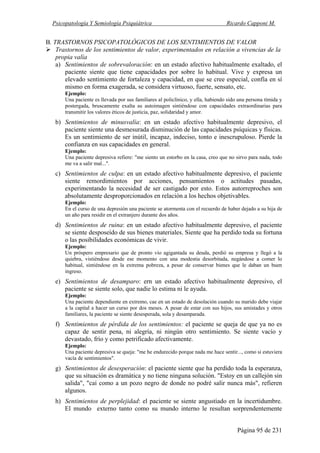 Psicopatología Y Semiología Psiquiátrica Ricardo Capponi M.
Página 95 de 231
B. TRASTORNOS PSlCOPATOLÓGICOS DE LOS SENTIMIENTOS DE VALOR
Trastornos de los sentimientos de valor, experimentados en relación a vivencias de la
propia valía
a) Sentimientos de sobrevaloración: en un estado afectivo habitualmente exaltado, el
paciente siente que tiene capacidades por sobre lo habitual. Vive y expresa un
elevado sentimiento de fortaleza y capacidad, en que se cree especial, confía en sí
mismo en forma exagerada, se considera virtuoso, fuerte, sensato, etc.
Ejemplo:
Una paciente es llevada por sus familiares al policlínico, y ella, habiendo sido una persona tímida y
postergada, bruscamente exalta su autoimagen sintiéndose con capacidades extraordinarias para
transmitir los valores éticos de justicia, paz, solidaridad y amor.
b) Sentimientos de minusvalía: en un estado afectivo habitualmente depresivo, el
paciente siente una desmesurada disminución de las capacidades psíquicas y físicas.
Es un sentimiento de ser inútil, incapaz, indeciso, tonto e inescrupuloso. Pierde la
confianza en sus capacidades en general.
Ejemplo:
Una paciente depresiva refiere: "me siento un estorbo en la casa, creo que no sirvo para nada, todo
me va a salir mal...".
c) Sentimientos de culpa: en un estado afectivo habitualmente depresivo, el paciente
siente remordimientos por acciones, pensamientos o actitudes pasadas,
experimentando la necesidad de ser castigado por esto. Estos autorreproches son
absolutamente desproporcionados en relación a los hechos objetivables.
Ejemplo:
En el curso de una depresión una paciente se atormenta con el recuerdo de haber dejado a su hija de
un año para residir en el extranjero durante dos años.
d) Sentimientos de ruina: en un estado afectivo habitualmente depresivo, el paciente
se siente desposeído de sus bienes materiales. Siente que ha perdido toda su fortuna
o las posibilidades económicas de vivir.
Ejemplo:
Un próspero empresario que de pronto vio agigantada su deuda, perdió su empresa y llegó a la
quiebra, vistiéndose desde ese momento con una modestia desorbitada, negándose a comer lo
habitual, sintiéndose en la extrema pobreza, a pesar de conservar bienes que le daban un buen
ingreso.
e) Sentimientos de desamparo: ern un estado afectivo habitualmente depresivo, el
paciente se siente solo, que nadie lo estima ni le ayuda.
Ejemplo:
Una paciente dependiente en extremo, cae en un estado de desolación cuando su marido debe viajar
a la capital a hacer un curso por dos meses. A pesar de estar con sus hijos, sus amistades y otros
familiares, la paciente se siente desesperada, sola y desamparada.
f) Sentimientos de pérdida de los sentimientos: el paciente se queja de que ya no es
capaz de sentir pena, ni alegría, ni ningún otro sentimiento. Se siente vacío y
devastado, frío y como petrificado afectivamente.
Ejemplo:
Una paciente depresiva se queja: "me he endurecido porque nada me hace sentir..., como si estuviera
vacía de sentimientos".
g) Sentimientos de desesperación: el paciente siente que ha perdido toda la esperanza,
que su situación es dramática y no tiene ninguna solución. "Estoy en un callejón sin
salida", "caí como a un pozo negro de donde no podré salir nunca más", refieren
algunos.
h) Sentimientos de perplejidad: el paciente se siente angustiado en la incertidumbre.
El mundo externo tanto como su mundo interno le resultan sorprendentemente
 