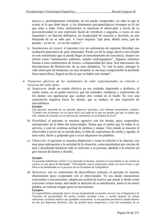 Psicopatología Y Semiología Psiquiátrica Ricardo Capponi M.
Página 96 de 231
nuevos y, profundamente extrañado, no los puede comprender, no sabe lo que le
ocurre ni lo que debe hacer, y los fenómenos psicopatológicos irrumpen en él sin
que atine a nada. Estos sentimientos se muestran al observador a través de su
psicomotricidad en una expresión facial de extrañeza o angustia, a veces en una
inquietud o en fijación dubitativa, en incapacidad de reacción y decisión, en una
búsqueda de no se sabe qué. A veces inquiere "qué pasa, dónde estoy, qué ha
pasado... yo no sé... yo no me explico".
i) Sentimientos de éxtasis: el paciente vive un sentimiento de suprema felicidad, una
exaltación placentera de gran intensidad. Puede ser tal la carga afectiva movilizada
en este sentimiento que se puede llegar al estrechamiento de conciencia. Jaspers los
refiere como "sentimientos sublimes, estados embriagadores". Algunos enfermos
llaman a estos sentimientos de éxtasis, voluptuosidad del alma. Son interesantes las
descripciones de Dostoievski, de su aura epiléptica, "sí, vale la pena, entregar la
vida entera por tal momento, en esos instantes se me hace comprensible la profunda
frase maravillosa, llegará un día en que no habrá más tiempo".
Trastornos afectivos de los sentimientos de valor experimentados en relación a
vivencias del valor ajeno
a) Suspicacia: desde un estado afectivo ya sea exaltado, deprimido o disfórico, el
sujeto siente, en un grado excesivo, que las actitudes, conductas y expresiones de
los demás son apariencias que ocultan otra verdad en el fondo. Se vive una
expectación negativa hacia los demás, que se traduce en una expresión de
desconfianza.
Ejemplo:
Una paciente mejorada de un episodio depresivo psicótico, con síntomas paranoídeos confiesa:
"Cuando vine la primera vez no quise decir casi nada de lo que me pasaba, por que yo pensé que
Uds. estaban de acuerdo con mi patrona pa' internarme en un hospital de locos".
b) Hostilidad: el paciente se muestra agresivo con los demás, poco cooperador,
entorpecedor de la labor del entrevistador. Siente que el medio que lo rodea le es
adverso, y está en continua actitud de defensa y ataque. Este estado se muestra al
observador a través de su mirada dura, la falta de expresiones de cariño y agrado, el
tono serio, fuerte y golpeado que a veces adquieren sus palabras.
c) Chancería: el paciente se muestra displicente y toma la relación a la chacota, con
muy poca adecuación a la seriedad de la situación, como poniéndose por encima de
ésta y decidiendo banalizar todo lo referente a su persona, dándole a la relación un
giro mezcla de humor y desafío.
Ejemplo:
Un paciente hebefrénico refiere "y yo pretendo mi destino, mientras el viejo barbón se da vueltas de
camero en una playa de Bermudas". Solicitándole mayor explicación alude con tono liviano a que
Dios lo ha abandonado en su proyecto de ser Presidente de la República.
d) Reticencia: con un sentimiento de desconfianza extremo, el paciente se muestra
abiertamente poco cooperador con el entrevistador. Ya sea desde mecanismos
conscientes o inconscientes, adopta una actitud de reserva que puede ir desde evitar
conversar ciertos temas, desviando la atención de su interlocutor, hasta el no emitir
palabra, no realizar ningún gesto ni movimiento.
Ejemplos:
Un esquizofrénico paranoide estuvo un mes hospitalizado en nuestro servicio con el diagnóstico de
Trastorno de personalidad. De pronto confesó escuchar voces, y mostró después de arduas
entrevistas, un delirio místico que guardaba celosamente. A una paciente parafrénica tratada durante
un año por depresión distímica, sólo fue posible hacer diagnóstico a raíz del comentario de un
 