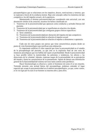 Psicopatología Y Semiología Psiquiátrica Ricardo Capponi M.
Página 99 de 231
psicopatológicos que se relacionan con los impulsos, deseos, motivaciones y temores, que
se expresan a través de la conducta motora. Bajo este concepto caben los trastornos de tipo
compulsivo, los del impulso sexual y de la apetencia.
Manteniendo el término psicomotricidad por considerarlo más universal, con una
denotación similar al de conación, nosotros los hemos clasificado en:
1. Trastornos de la psicomotricidad que aparecen como conductas y actitudes básicas del
paciente.
2. Trastornos de la psicomotricidad que se manifiestan en relación a los demás.
3. Trastornos de la psicomotricidad que configuran grupos clínicos específicos:
a) Serie catatónica.
b) Trastornos de la psicomotricidad por alteración del impulso de tipo compulsivo.
c) Trastornos de la psicomotricidad en relación al impulso sexual.
d) Trastornos de la psicomotricidad en relación al impulso a alimentarse o apetencia.
Cada uno de estos grupos nos parece que tiene características propias desde un
punto de vista fenomenológico que justifican esta ordenación.
Es importante enfatizar el valor especial que tiene la psicomotricidad en el estudio
de la psicopatología del paciente, ya que ésta es la expresión final de una serie de
instancias psicológicas que nos hablan del sujeto en profundidad. Desde la psicomotricidad
se hace posible inferir la instintividad, las pulsiones o tendencias, los afectos y las
direcciones de la voluntad. Además, expresan rasgos de la personalidad, de su percepción
del mundo y hasta las características de su pensamiento. Aparte de darnos una información
general de la funcionalidad del sistema nervioso tanto central como periférico.
Hacer fenomenología es observar y sentir el fenómeno tal como él se nos muestra.
Teniendo presente esta actitud básica del psicopatólogo, podemos entender el lugar
especial que ocupa la psicomotricidad en el análisis psicopatológico, ya que, como vemos,
es la vía regia por la cual el ser humano se muestra ante y para otros.
 