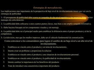 Estrategias de mercadotecnia.
Las implicaciones mas importantes de la perspectiva de bajo nivel de involucramiento tienen que ver con la
estrategia de publicidad.
1.- El presupuesto de publicidad debe usarse en campañas de alto nivel repetitivo y los anuncios deben incluir
mensajes de corta duracion.
2.- La publicidad debe enfocarse a unos cuantos puntos claves, mas bien a una amplia campaña informativa.
3.- Debe hacerse hincapie en los componentes visuales y sin mensaje.
4.- La publicidad debe ser el principal medio para establecer la diferencia entre el propio producto y el de la
competencia.
5.- La television, mas que los medios impresos, debe ser el vehiculo fundamental de comunicación.
    Como convencer a los consumidores para lograr el cambio de un bajo nivel a un alto nivel de
                                       involucramiento.
  1.    Establezca un vinculo entre el producto y un tema de involucramiento.
  2.    Intente crear un problema y proporcione la solucion
  3.    Establezca un vinculo entre el producto y una situacion de involucramiento personal.
  4.    Establezca un vinculo entre el producto y la publicidad de involucramiento.
  5.    Intente cambiar la importancia de los beneficios del producto
  6.    Trate de introducir una caracteristica importante del producto.
 