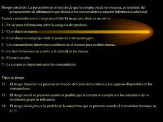 Riesgo percibido: La percepcion en el sentido de que la compra puede ser riesgosa, es resultado del
     procesamiento de informacion que induce a los consumidores a adquirir informacion adicional.
Factores asociados con el riesgo percibido: El riesgo percibido es mayor si:
1.- Existe poca informacion sobre la categoria del producto.
2.- El producto es nuevo.
3.- El producto es complejo desde el punto de vista tecnologico.
4.- Los consumidores tienen poca confianza en si mismos para evaluar marcas.
5.- Existen variaciones en cuanto a la calidad de las marcas.
6.- El precio es alto.
7.- La compra es importante para los consumidores.


Tipos de riesgo:
12.   El riesgo financiero se presenta en funcion del costo del producto y los ingresos disponibles de los
      consumidores.
13.   El riesgo social se presenta cuando es posible que la compra no cumpla con los estandares de un
      importante grupo de referencia.
14.   El riesgo sicologico es la perdida de la autoestima que se presenta cuando el consumidor reconoce su
      error.
 