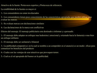 Atractivo de la fuente: Portavoces expertos y Portavoces de referencia.
La credibilidad de la fuentes es mayor si:
1.- Los consumidores no estan involucrados
2.- Los consumidores tienen poco conocimiento de las caracteristicas apropiadas que pueden utilizar para
evaluar las marcas.
3.- Se evaluan marcas con declaraciones similares
4.- Las declaraciones de la marca son conflictivas
Efectos del mensaje: El mensaje publicitario esta destinado a informar y a persuadir.
1.- El mensaje debe adoptar un enfoque mas hedonista ( emocional y orientado hacia la fantasia) o mas bien
un enfoque utilitario
2.- El mensaje debe ser unilateral o bilateral
3.- La publicidad comparativa ( en la cual se nombra a un competidor en el anuncio) es un medio eficaz para
comunicar los beneficios del producto
4.- Cuales son las ventajas de usar atractivos que provoquen temor.
5.- Cual es el rol apropiado del humor en la publicidad.
 