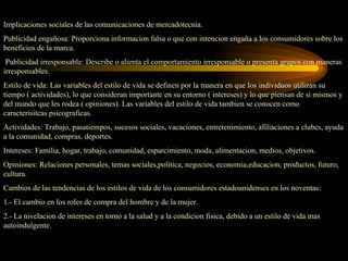 Implicaciones sociales de las comunicaciones de mercadotecnia.
Publicidad engañosa: Proporciona informacion falsa o que con intencion engaña a los consumidores sobre los
beneficios de la marca.
 Publicidad irresponsable: Describe o alienta el comportamiento irresponsable o presenta grupos con maneras
irresponsables.
Estilo de vida: Las variables del estilo de vida se definen por la manera en que los individuos utilizan su
tiempo ( actividades), lo que consideran importante en su entorno ( intereses) y lo que piensan de si mismos y
del mundo que les rodea ( opiniones). Las variables del estilo de vida tambien se conocen como
caracterisitcas psicograficas.
Actividades: Trabajo, pasatiempos, sucesos sociales, vacaciones, entretenimiento, afiliaciones a clubes, ayuda
a la comunidad, compras, deportes.
Intereses: Familia, hogar, trabajo, comunidad, esparcimiento, moda, alimentacion, medios, objetivos.
Opiniones: Relaciones personales, temas sociales,politica, negocios, economia,educacion, productos, futuro,
cultura.
Cambios de las tendencias de los estilos de vida de los consumidores estadounidenses en los noventas:
1.- El cambio en los roles de compra del hombre y de la mujer.
2.- La nivelacion de intereses en torno a la salud y a la condicion fisica, debido a un estilo de vida mas
autoindulgente.
 
