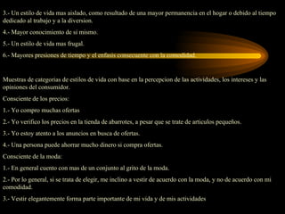 3.- Un estilo de vida mas aislado, como resultado de una mayor permanencia en el hogar o debido al tiempo
dedicado al trabajo y a la diversion.
4.- Mayor conocimiento de si mismo.
5.- Un estilo de vida mas frugal.
6.- Mayores presiones de tiempo y el enfasis consecuente con la comodidad.


Muestras de categorias de estilos de vida con base en la percepcion de las actividades, los intereses y las
opiniones del consumidor.
Consciente de los precios:
1.- Yo compro muchas ofertas
2.- Yo verifico los precios en la tienda de abarrotes, a pesar que se trate de articulos pequeños.
3.- Yo estoy atento a los anuncios en busca de ofertas.
4.- Una persona puede ahorrar mucho dinero si compra ofertas.
Consciente de la moda:
1.- En general cuento con mas de un conjunto al grito de la moda.
2.- Por lo general, si se trata de elegir, me inclino a vestir de acuerdo con la moda, y no de acuerdo con mi
comodidad.
3.- Vestir elegantemente forma parte importante de mi vida y de mis actividades
 