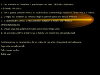 3.- Los alimentos no saben bien si provienen de una lata ( Calificado a la inversa)
Aficionado a las dietas:
1.- Por lo general consumo bebidas no alcoholicas de contenido bajo en calorias varias veces a la semana.
2.- Compro mas alimentos de contenido bajo en calorias que el ama de casa promedio
3.- He consumido Metrecal u otros alimentos dieteticos al menos una vez al dia
Optimista financiero:
1.- Quizas tenga mas dinero el proximo año de lo que tengo ahora.
2.- En cinco años, tal vez el ingreso de la familia sera mucho mas alto que el actual.



Aplicaciones de las caracteristicas de los estilos de vida a las estrategias de mercadotecnia.
Segmentacion del mercado
Selección de medios
Publicidad
 
