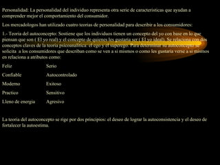 Personalidad: La personalidad del individuo representa otra serie de caracteristicas que ayudan a
comprender mejor el comportamiento del consumidor.
Los mercadologos han utilizado cuatro teorias de personalidad para describir a los consumidores:
1.- Teoria del autoconcepto: Sostiene que los individuos tienen un concepto del yo con base en lo que
piensan que son ( El yo real) y el concepto de quienes les gustaria ser ( El yo ideal). Se relaciona con dos
conceptos claves de la teoria psicoanalitica: el ego y el superego. Para determinar su autoconcepto se
solicita a los consumidores que describan como se ven a si mismos o como les gustaria verse a si mismos
en relaciona a atributos como:
Feliz                  Serio
Confiable              Autocontrolado
Moderno                Exitoso
Practico               Sensitivo
Lleno de energia       Agresivo


La teoria del autoconcepto se rige por dos principios: el deseo de lograr la autoconsistencia y el deseo de
fortalecer la autoestima.
 