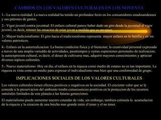 CAMBIOS EN LOS VALORES CULTURALES EN LOS NOVENTA
1.- La nueva realidad: La nueva realidad ha tenido un profundoe fecto en los consumidores estadounidenses
y sus patrones de gastos.
2.- Vigor juvenil contra juventud: El enfasis cultural parece haber dado un giro desde la juventud al vigor
juvenil, es decir, retener las ensacion de estar joven a medida que se envejece.
3.- Mayor tradicionalismo: El giro hacia el tradicionalismo representa mayor enfasis en la familia y en los
valores patrioticos.
4.- Enfasis en la autorrealizacion: La buena condicion fisica y el bienestar; la creatividad personal expresada
a traves de una amplia variedda de actividades, pasatiempos y oytras expresiones personales de realizacion;
la autoexpresion cultural, es decir, el deseo de cultivarse mas, adquirir mayores conocimientos y apreciar
diversos topicos culturales.
5.- Nuevo materialismo: Hoy en dia, el enfasis en la riqueza como medio de estatus no es tan importante. La
riqueza es vista como un medio para expresar el individualismo mas bien que una conformidad de grupo.

          IMPLICACIONES SOCIALES DE LOS VALORES CULTURALES
Los valores culturales tienen efectos positivos y negativos en la sociedad. El creciente valor que se le
concede a la preservacion del ambiente tendra consecuencias positivas en la proteccion de los recursos
natuirales limitados de este planeta a las futuras generciones.
El materialismo puede aumentar nuestro estandar de vida; sin embargo, tambien estimula la acumulacion
de la riqueza y la creacion de una brecha mas grande entre el tener y el no tener.
 