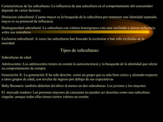 Caracteristicas de las subculturas: La influencia de una subcultura en el comportamiento del consumidor
depende de varios factores:
Distincion subcultural: Cuanto mayor es la busqueda de la subcultura por mantener una identidad separada,
mayor es su potencial de influencia.
Homogeneidad subcultural: La subcultura con valores homogeneos esta mas inclinada a ejercer influencia
sobre sus miembros.
Exclusion subcultural: A veces las subculturas han buscado la exclusion o han sido excluidas de la
sociedad.

                                        Tipos de subculturas:
Subculturas de edad:
Adolescentes: Los adolescentes tienen en común la autoconciencia y la busqueda de la identidad que afecta
su comportamiento de compra
Generación X: La generación X ha sido descrita como un grupo que es más bien cinico y alienado respecto
a otros grupos de edad, con niveles de ingreso por debajo de sus expectativas
Baby Boomers: también deberían dividirse al menos en dos subculturas: Los jovenes y los mayores
El mercado maduro: Las personas mayores de cincuenta no pueden ser descritas como una subcultura
singular, aunque todas ellas tienen ciertos valores en común.
 